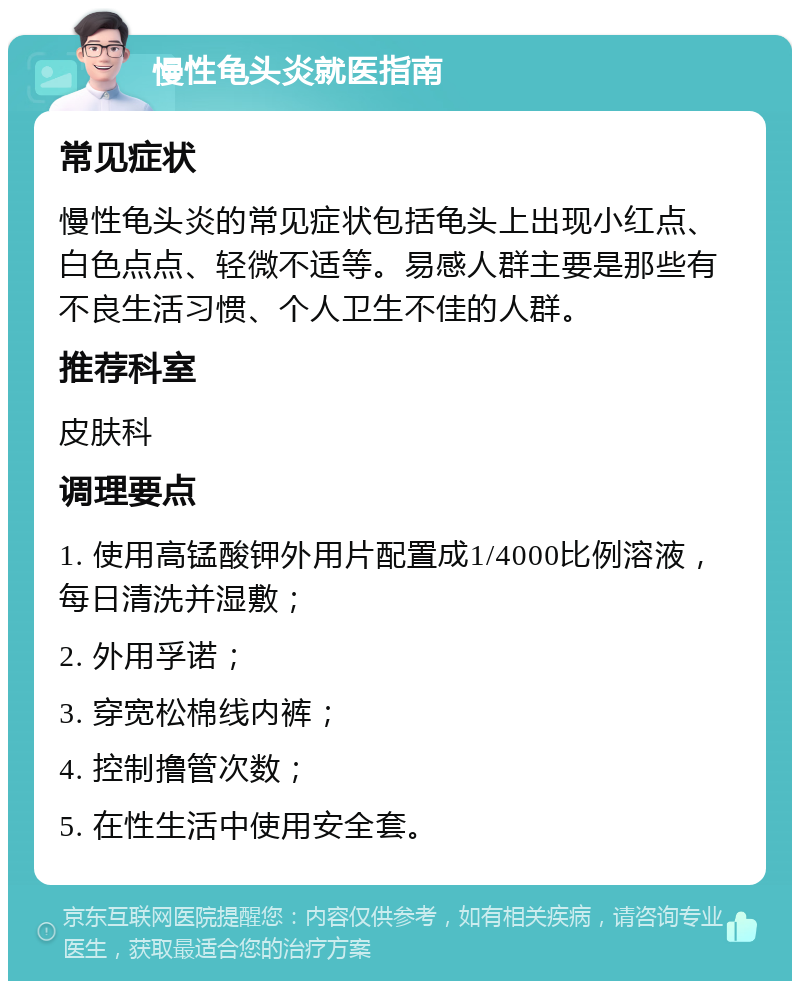 慢性龟头炎就医指南 常见症状 慢性龟头炎的常见症状包括龟头上出现小红点、白色点点、轻微不适等。易感人群主要是那些有不良生活习惯、个人卫生不佳的人群。 推荐科室 皮肤科 调理要点 1. 使用高锰酸钾外用片配置成1/4000比例溶液，每日清洗并湿敷； 2. 外用孚诺； 3. 穿宽松棉线内裤； 4. 控制撸管次数； 5. 在性生活中使用安全套。