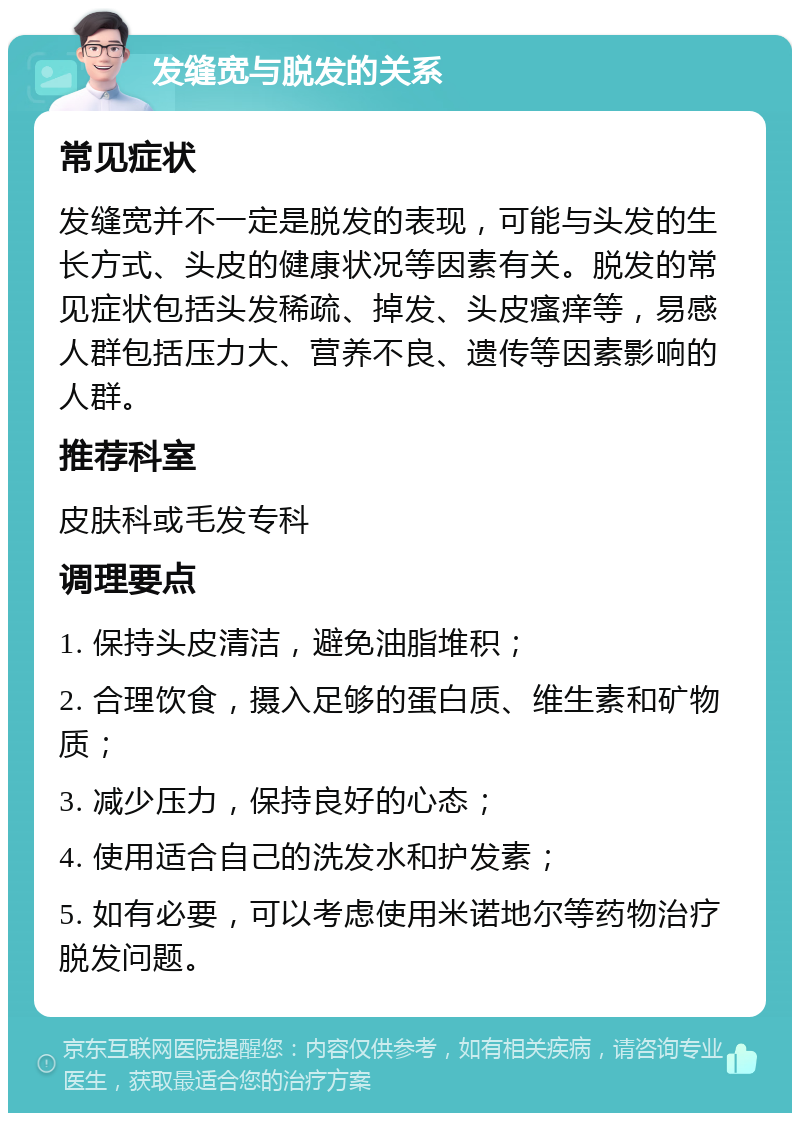 发缝宽与脱发的关系 常见症状 发缝宽并不一定是脱发的表现，可能与头发的生长方式、头皮的健康状况等因素有关。脱发的常见症状包括头发稀疏、掉发、头皮瘙痒等，易感人群包括压力大、营养不良、遗传等因素影响的人群。 推荐科室 皮肤科或毛发专科 调理要点 1. 保持头皮清洁，避免油脂堆积； 2. 合理饮食，摄入足够的蛋白质、维生素和矿物质； 3. 减少压力，保持良好的心态； 4. 使用适合自己的洗发水和护发素； 5. 如有必要，可以考虑使用米诺地尔等药物治疗脱发问题。