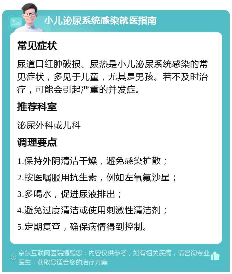 小儿泌尿系统感染就医指南 常见症状 尿道口红肿破损、尿热是小儿泌尿系统感染的常见症状，多见于儿童，尤其是男孩。若不及时治疗，可能会引起严重的并发症。 推荐科室 泌尿外科或儿科 调理要点 1.保持外阴清洁干燥，避免感染扩散； 2.按医嘱服用抗生素，例如左氧氟沙星； 3.多喝水，促进尿液排出； 4.避免过度清洁或使用刺激性清洁剂； 5.定期复查，确保病情得到控制。