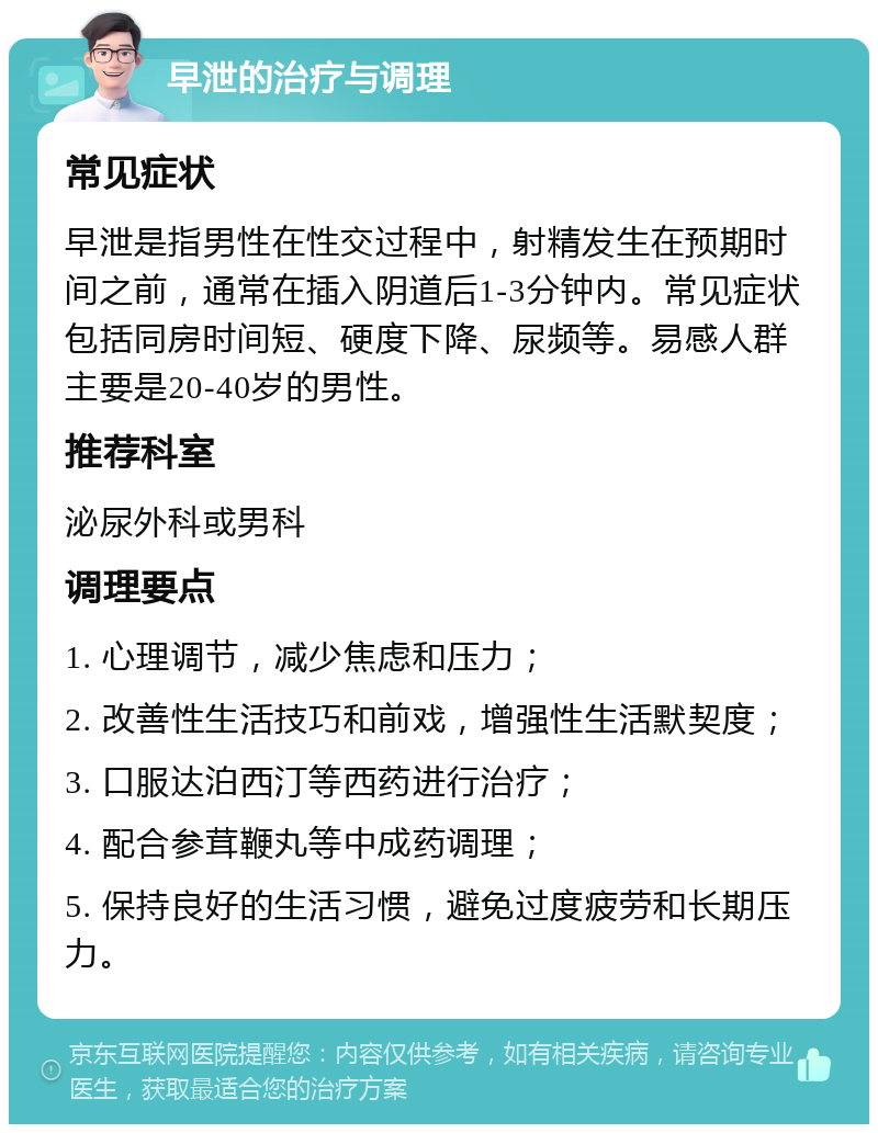 早泄的治疗与调理 常见症状 早泄是指男性在性交过程中，射精发生在预期时间之前，通常在插入阴道后1-3分钟内。常见症状包括同房时间短、硬度下降、尿频等。易感人群主要是20-40岁的男性。 推荐科室 泌尿外科或男科 调理要点 1. 心理调节，减少焦虑和压力； 2. 改善性生活技巧和前戏，增强性生活默契度； 3. 口服达泊西汀等西药进行治疗； 4. 配合参茸鞭丸等中成药调理； 5. 保持良好的生活习惯，避免过度疲劳和长期压力。