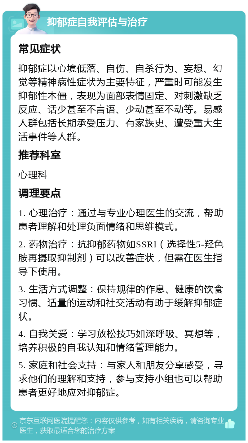 抑郁症自我评估与治疗 常见症状 抑郁症以心境低落、自伤、自杀行为、妄想、幻觉等精神病性症状为主要特征，严重时可能发生抑郁性木僵，表现为面部表情固定、对刺激缺乏反应、话少甚至不言语、少动甚至不动等。易感人群包括长期承受压力、有家族史、遭受重大生活事件等人群。 推荐科室 心理科 调理要点 1. 心理治疗：通过与专业心理医生的交流，帮助患者理解和处理负面情绪和思维模式。 2. 药物治疗：抗抑郁药物如SSRI（选择性5-羟色胺再摄取抑制剂）可以改善症状，但需在医生指导下使用。 3. 生活方式调整：保持规律的作息、健康的饮食习惯、适量的运动和社交活动有助于缓解抑郁症状。 4. 自我关爱：学习放松技巧如深呼吸、冥想等，培养积极的自我认知和情绪管理能力。 5. 家庭和社会支持：与家人和朋友分享感受，寻求他们的理解和支持，参与支持小组也可以帮助患者更好地应对抑郁症。