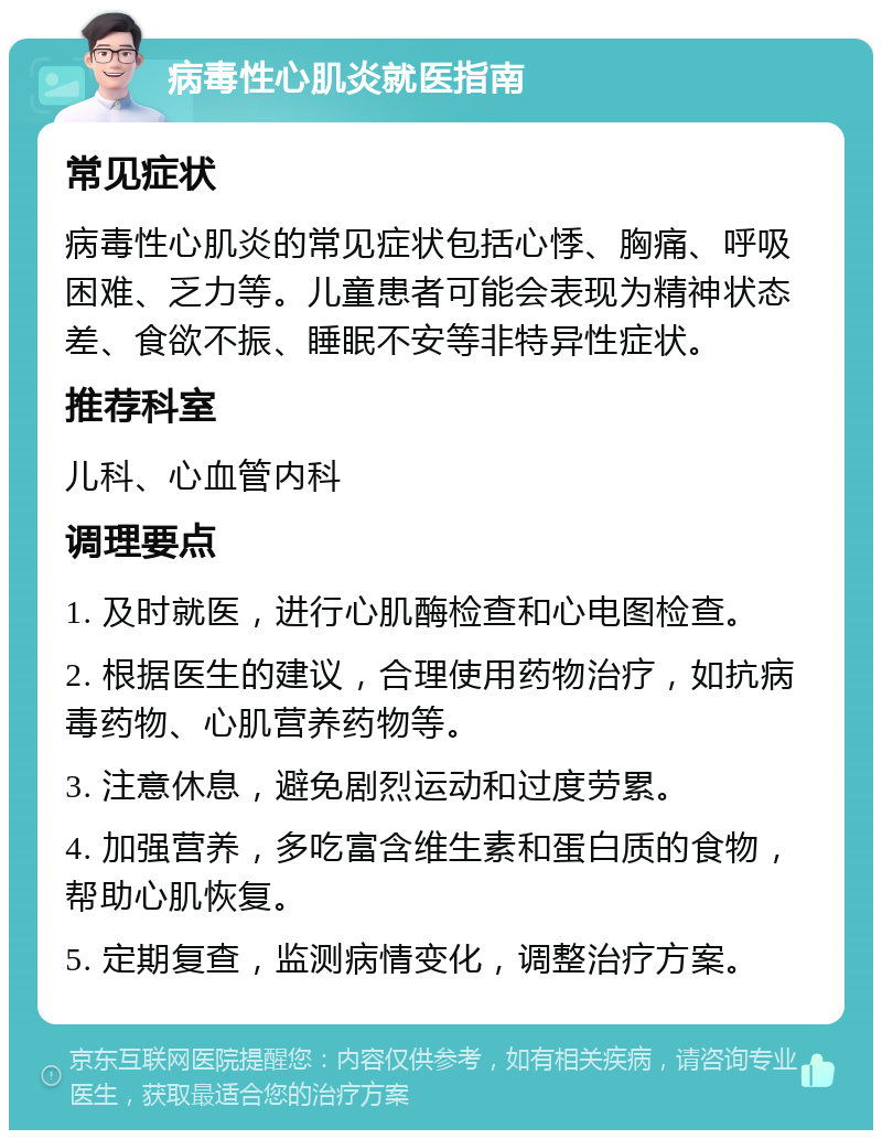 病毒性心肌炎就医指南 常见症状 病毒性心肌炎的常见症状包括心悸、胸痛、呼吸困难、乏力等。儿童患者可能会表现为精神状态差、食欲不振、睡眠不安等非特异性症状。 推荐科室 儿科、心血管内科 调理要点 1. 及时就医，进行心肌酶检查和心电图检查。 2. 根据医生的建议，合理使用药物治疗，如抗病毒药物、心肌营养药物等。 3. 注意休息，避免剧烈运动和过度劳累。 4. 加强营养，多吃富含维生素和蛋白质的食物，帮助心肌恢复。 5. 定期复查，监测病情变化，调整治疗方案。