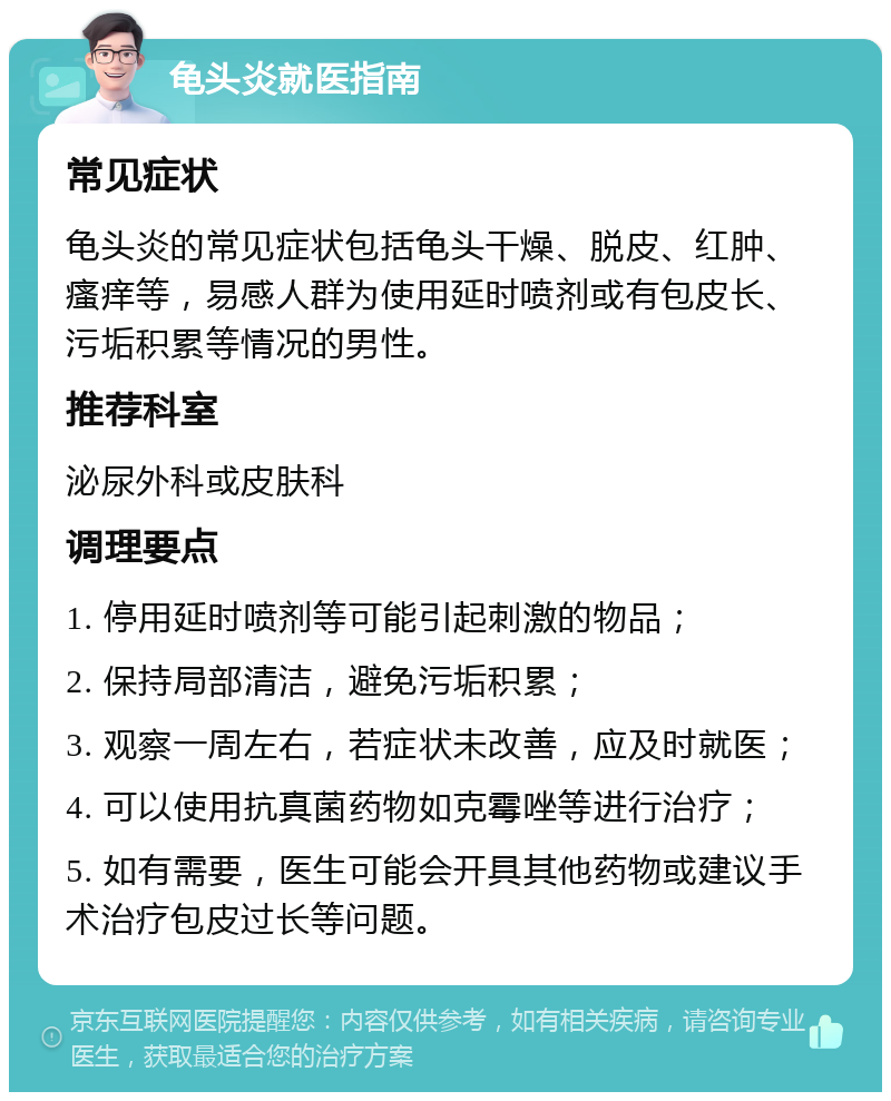 龟头炎就医指南 常见症状 龟头炎的常见症状包括龟头干燥、脱皮、红肿、瘙痒等，易感人群为使用延时喷剂或有包皮长、污垢积累等情况的男性。 推荐科室 泌尿外科或皮肤科 调理要点 1. 停用延时喷剂等可能引起刺激的物品； 2. 保持局部清洁，避免污垢积累； 3. 观察一周左右，若症状未改善，应及时就医； 4. 可以使用抗真菌药物如克霉唑等进行治疗； 5. 如有需要，医生可能会开具其他药物或建议手术治疗包皮过长等问题。