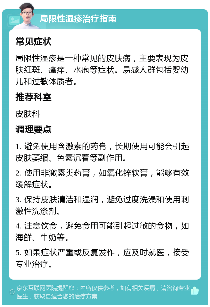 局限性湿疹治疗指南 常见症状 局限性湿疹是一种常见的皮肤病，主要表现为皮肤红斑、瘙痒、水疱等症状。易感人群包括婴幼儿和过敏体质者。 推荐科室 皮肤科 调理要点 1. 避免使用含激素的药膏，长期使用可能会引起皮肤萎缩、色素沉着等副作用。 2. 使用非激素类药膏，如氧化锌软膏，能够有效缓解症状。 3. 保持皮肤清洁和湿润，避免过度洗澡和使用刺激性洗涤剂。 4. 注意饮食，避免食用可能引起过敏的食物，如海鲜、牛奶等。 5. 如果症状严重或反复发作，应及时就医，接受专业治疗。