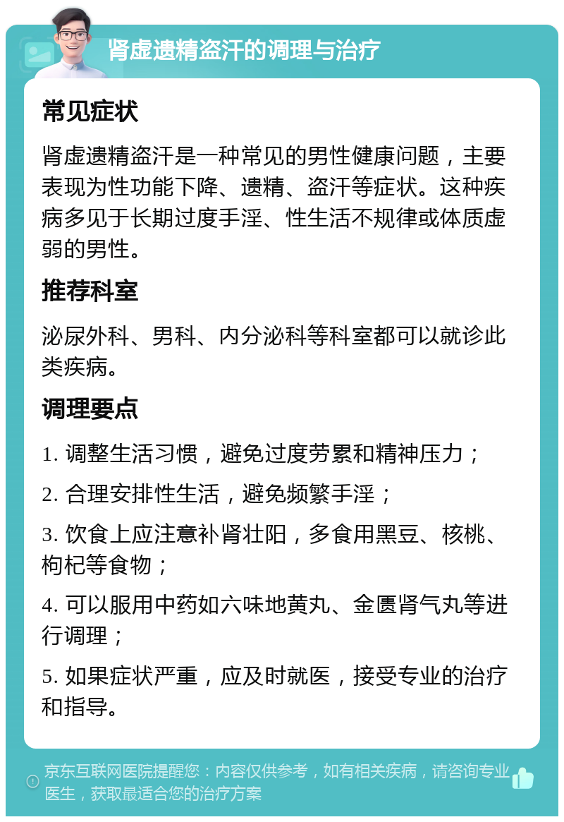 肾虚遗精盗汗的调理与治疗 常见症状 肾虚遗精盗汗是一种常见的男性健康问题，主要表现为性功能下降、遗精、盗汗等症状。这种疾病多见于长期过度手淫、性生活不规律或体质虚弱的男性。 推荐科室 泌尿外科、男科、内分泌科等科室都可以就诊此类疾病。 调理要点 1. 调整生活习惯，避免过度劳累和精神压力； 2. 合理安排性生活，避免频繁手淫； 3. 饮食上应注意补肾壮阳，多食用黑豆、核桃、枸杞等食物； 4. 可以服用中药如六味地黄丸、金匮肾气丸等进行调理； 5. 如果症状严重，应及时就医，接受专业的治疗和指导。