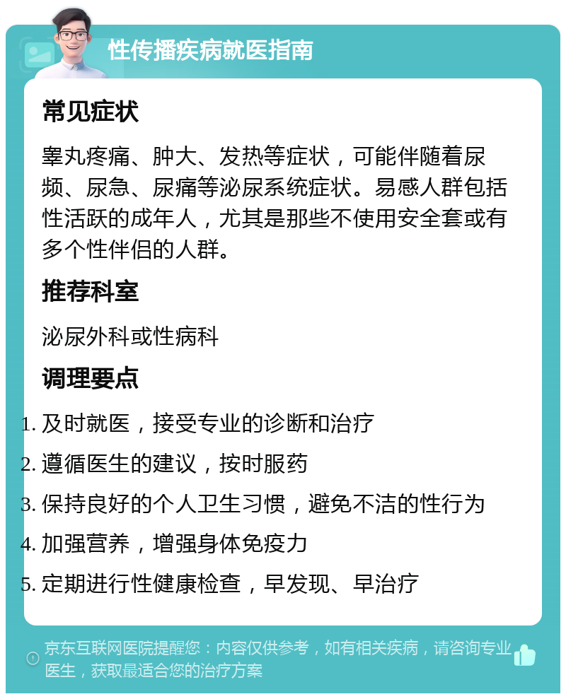 性传播疾病就医指南 常见症状 睾丸疼痛、肿大、发热等症状，可能伴随着尿频、尿急、尿痛等泌尿系统症状。易感人群包括性活跃的成年人，尤其是那些不使用安全套或有多个性伴侣的人群。 推荐科室 泌尿外科或性病科 调理要点 及时就医，接受专业的诊断和治疗 遵循医生的建议，按时服药 保持良好的个人卫生习惯，避免不洁的性行为 加强营养，增强身体免疫力 定期进行性健康检查，早发现、早治疗