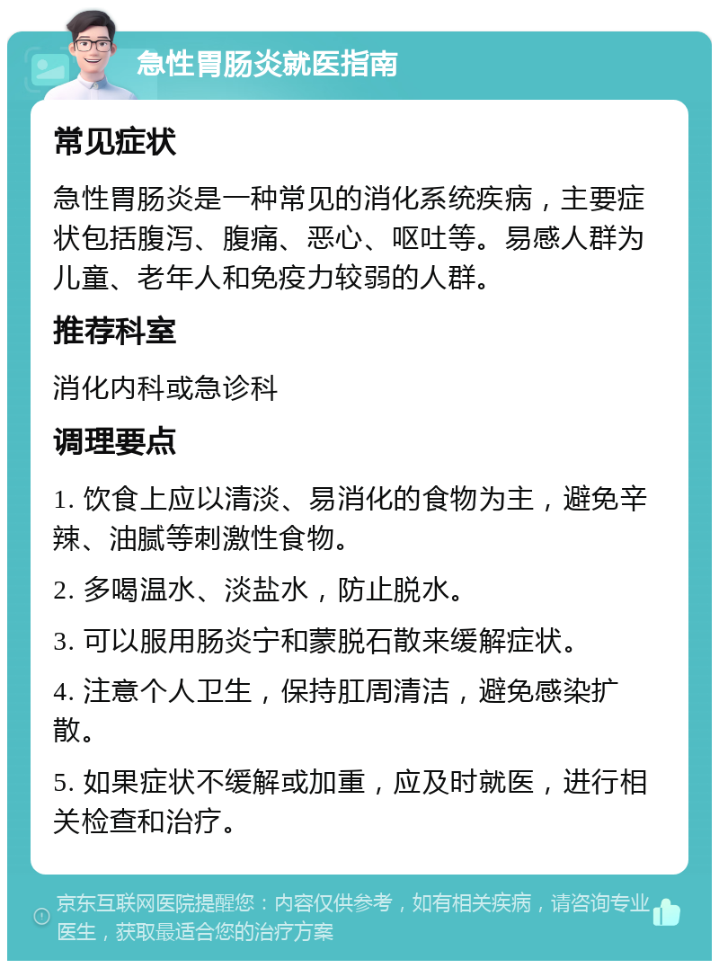 急性胃肠炎就医指南 常见症状 急性胃肠炎是一种常见的消化系统疾病，主要症状包括腹泻、腹痛、恶心、呕吐等。易感人群为儿童、老年人和免疫力较弱的人群。 推荐科室 消化内科或急诊科 调理要点 1. 饮食上应以清淡、易消化的食物为主，避免辛辣、油腻等刺激性食物。 2. 多喝温水、淡盐水，防止脱水。 3. 可以服用肠炎宁和蒙脱石散来缓解症状。 4. 注意个人卫生，保持肛周清洁，避免感染扩散。 5. 如果症状不缓解或加重，应及时就医，进行相关检查和治疗。