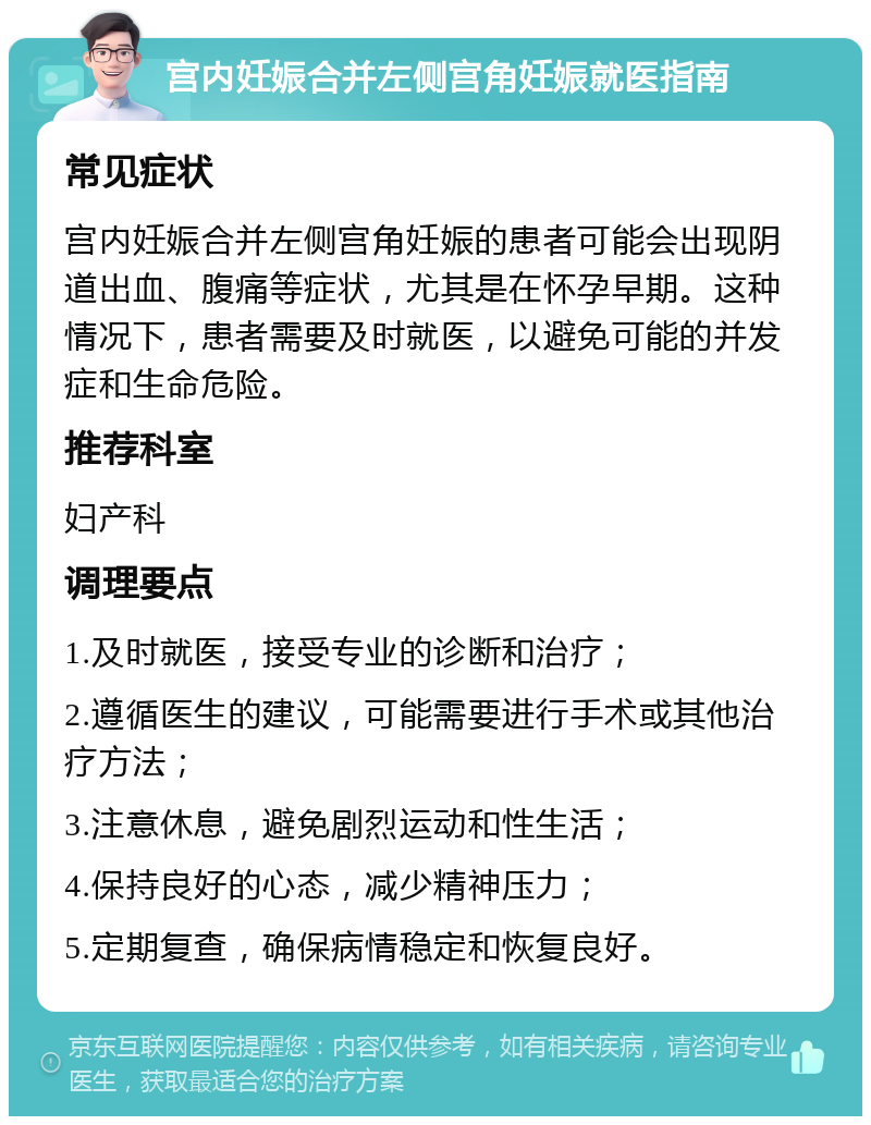 宫内妊娠合并左侧宫角妊娠就医指南 常见症状 宫内妊娠合并左侧宫角妊娠的患者可能会出现阴道出血、腹痛等症状，尤其是在怀孕早期。这种情况下，患者需要及时就医，以避免可能的并发症和生命危险。 推荐科室 妇产科 调理要点 1.及时就医，接受专业的诊断和治疗； 2.遵循医生的建议，可能需要进行手术或其他治疗方法； 3.注意休息，避免剧烈运动和性生活； 4.保持良好的心态，减少精神压力； 5.定期复查，确保病情稳定和恢复良好。