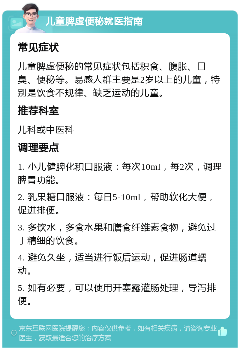 儿童脾虚便秘就医指南 常见症状 儿童脾虚便秘的常见症状包括积食、腹胀、口臭、便秘等。易感人群主要是2岁以上的儿童，特别是饮食不规律、缺乏运动的儿童。 推荐科室 儿科或中医科 调理要点 1. 小儿健脾化积口服液：每次10ml，每2次，调理脾胃功能。 2. 乳果糖口服液：每日5-10ml，帮助软化大便，促进排便。 3. 多饮水，多食水果和膳食纤维素食物，避免过于精细的饮食。 4. 避免久坐，适当进行饭后运动，促进肠道蠕动。 5. 如有必要，可以使用开塞露灌肠处理，导泻排便。