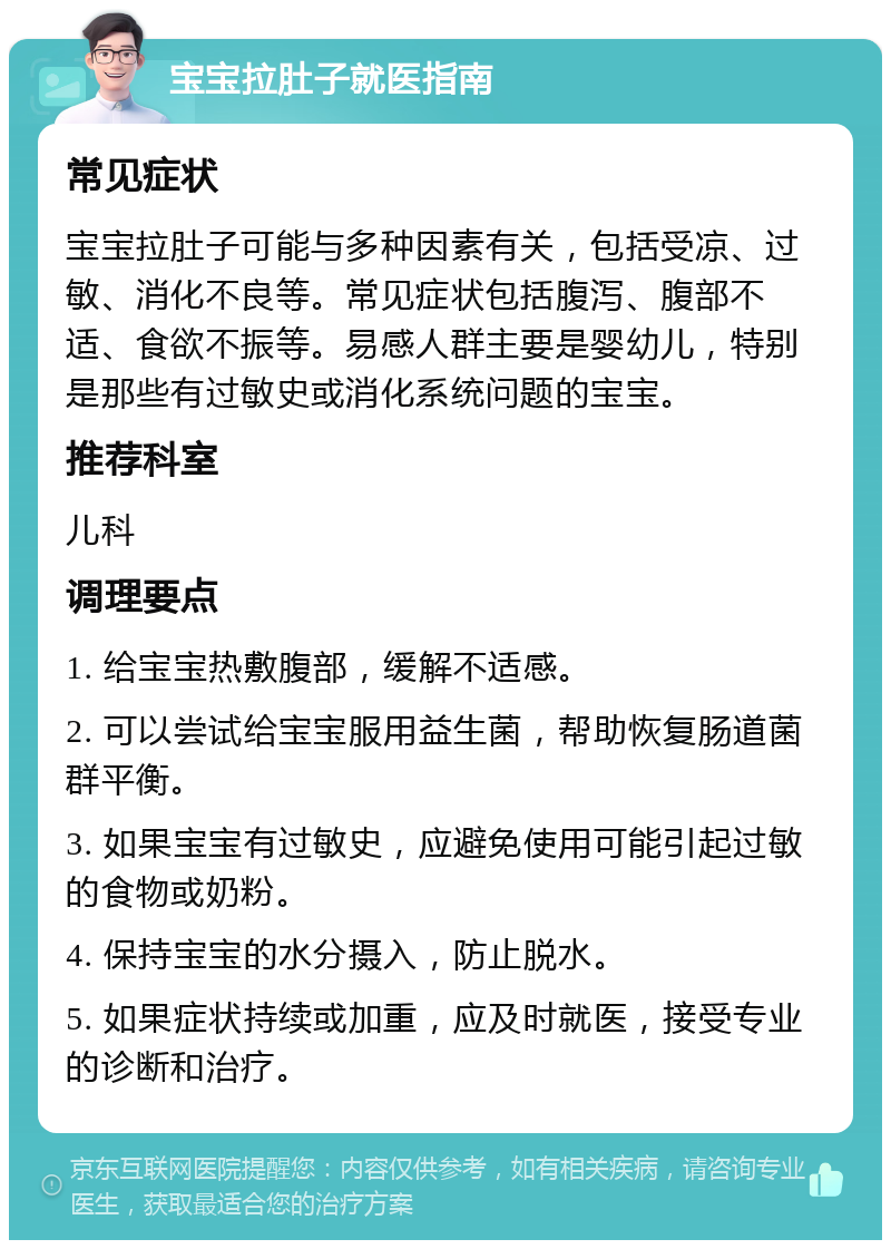 宝宝拉肚子就医指南 常见症状 宝宝拉肚子可能与多种因素有关，包括受凉、过敏、消化不良等。常见症状包括腹泻、腹部不适、食欲不振等。易感人群主要是婴幼儿，特别是那些有过敏史或消化系统问题的宝宝。 推荐科室 儿科 调理要点 1. 给宝宝热敷腹部，缓解不适感。 2. 可以尝试给宝宝服用益生菌，帮助恢复肠道菌群平衡。 3. 如果宝宝有过敏史，应避免使用可能引起过敏的食物或奶粉。 4. 保持宝宝的水分摄入，防止脱水。 5. 如果症状持续或加重，应及时就医，接受专业的诊断和治疗。