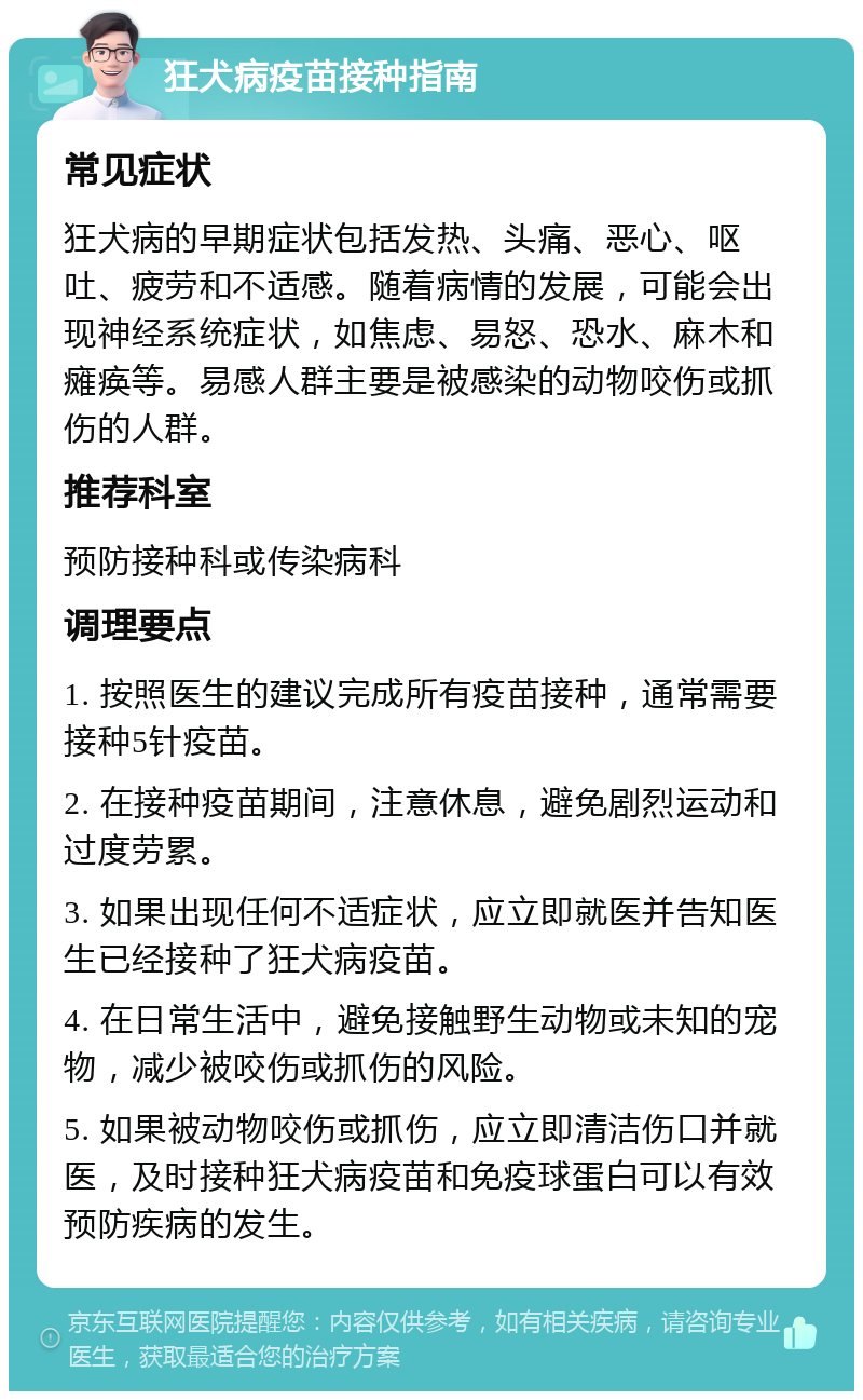 狂犬病疫苗接种指南 常见症状 狂犬病的早期症状包括发热、头痛、恶心、呕吐、疲劳和不适感。随着病情的发展，可能会出现神经系统症状，如焦虑、易怒、恐水、麻木和瘫痪等。易感人群主要是被感染的动物咬伤或抓伤的人群。 推荐科室 预防接种科或传染病科 调理要点 1. 按照医生的建议完成所有疫苗接种，通常需要接种5针疫苗。 2. 在接种疫苗期间，注意休息，避免剧烈运动和过度劳累。 3. 如果出现任何不适症状，应立即就医并告知医生已经接种了狂犬病疫苗。 4. 在日常生活中，避免接触野生动物或未知的宠物，减少被咬伤或抓伤的风险。 5. 如果被动物咬伤或抓伤，应立即清洁伤口并就医，及时接种狂犬病疫苗和免疫球蛋白可以有效预防疾病的发生。