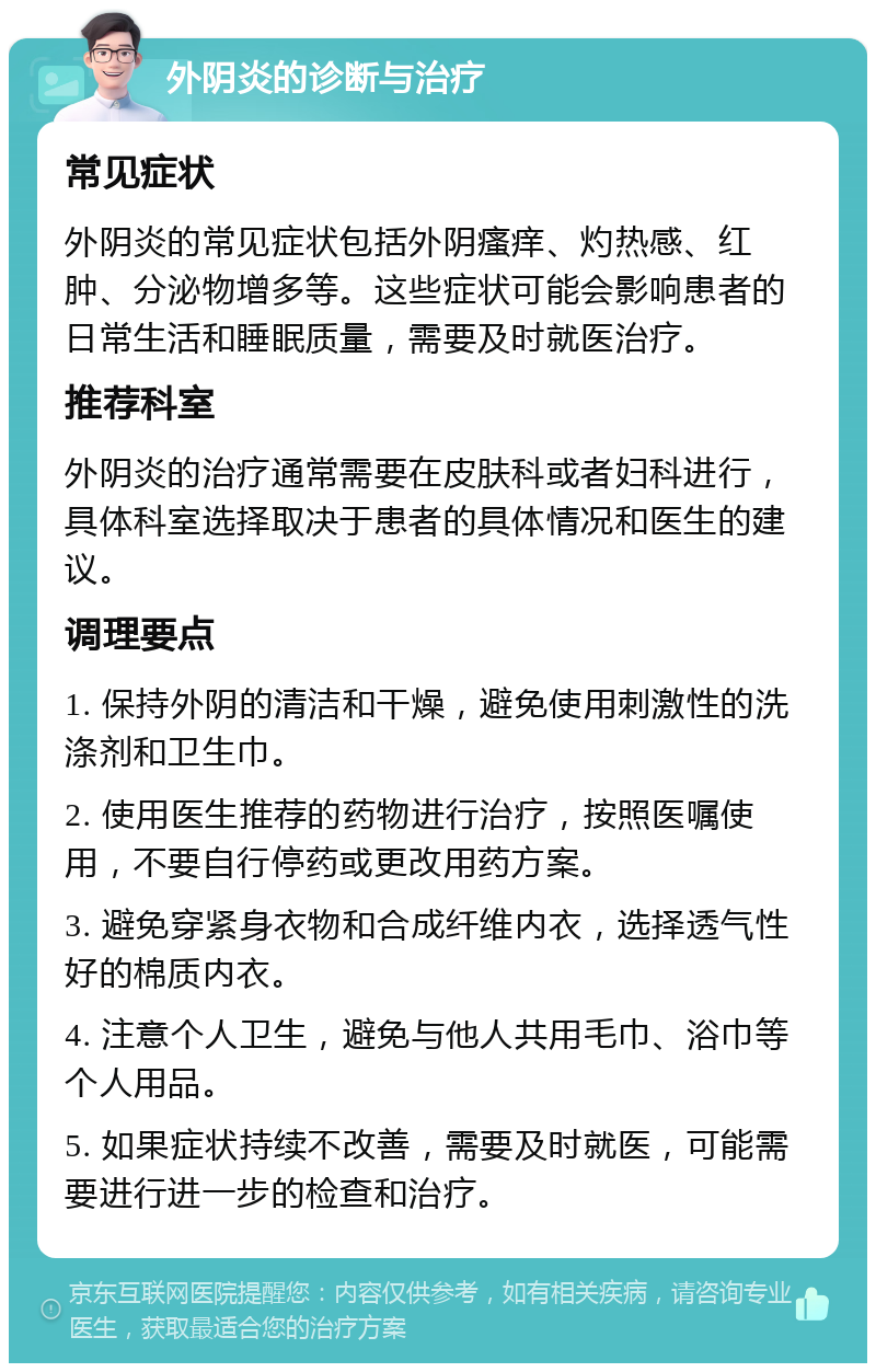 外阴炎的诊断与治疗 常见症状 外阴炎的常见症状包括外阴瘙痒、灼热感、红肿、分泌物增多等。这些症状可能会影响患者的日常生活和睡眠质量，需要及时就医治疗。 推荐科室 外阴炎的治疗通常需要在皮肤科或者妇科进行，具体科室选择取决于患者的具体情况和医生的建议。 调理要点 1. 保持外阴的清洁和干燥，避免使用刺激性的洗涤剂和卫生巾。 2. 使用医生推荐的药物进行治疗，按照医嘱使用，不要自行停药或更改用药方案。 3. 避免穿紧身衣物和合成纤维内衣，选择透气性好的棉质内衣。 4. 注意个人卫生，避免与他人共用毛巾、浴巾等个人用品。 5. 如果症状持续不改善，需要及时就医，可能需要进行进一步的检查和治疗。