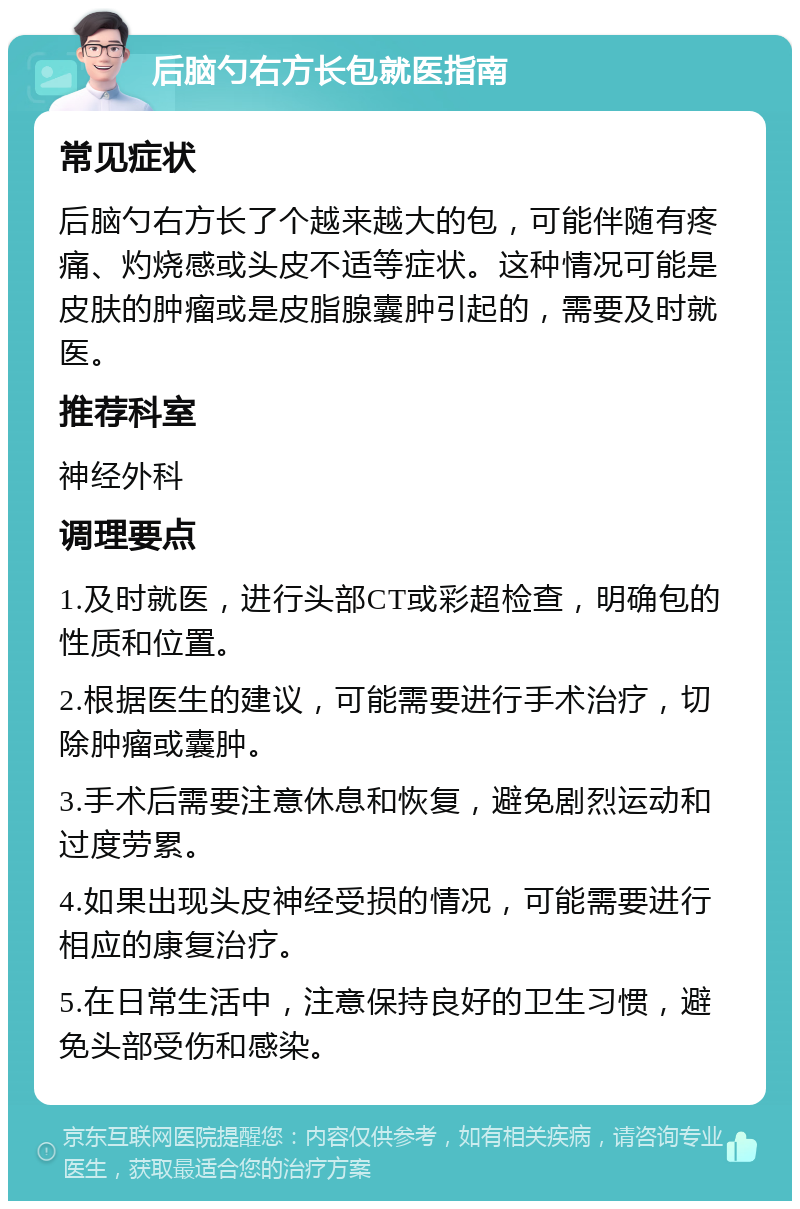 后脑勺右方长包就医指南 常见症状 后脑勺右方长了个越来越大的包，可能伴随有疼痛、灼烧感或头皮不适等症状。这种情况可能是皮肤的肿瘤或是皮脂腺囊肿引起的，需要及时就医。 推荐科室 神经外科 调理要点 1.及时就医，进行头部CT或彩超检查，明确包的性质和位置。 2.根据医生的建议，可能需要进行手术治疗，切除肿瘤或囊肿。 3.手术后需要注意休息和恢复，避免剧烈运动和过度劳累。 4.如果出现头皮神经受损的情况，可能需要进行相应的康复治疗。 5.在日常生活中，注意保持良好的卫生习惯，避免头部受伤和感染。