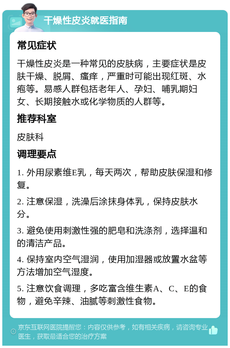 干燥性皮炎就医指南 常见症状 干燥性皮炎是一种常见的皮肤病，主要症状是皮肤干燥、脱屑、瘙痒，严重时可能出现红斑、水疱等。易感人群包括老年人、孕妇、哺乳期妇女、长期接触水或化学物质的人群等。 推荐科室 皮肤科 调理要点 1. 外用尿素维E乳，每天两次，帮助皮肤保湿和修复。 2. 注意保湿，洗澡后涂抹身体乳，保持皮肤水分。 3. 避免使用刺激性强的肥皂和洗涤剂，选择温和的清洁产品。 4. 保持室内空气湿润，使用加湿器或放置水盆等方法增加空气湿度。 5. 注意饮食调理，多吃富含维生素A、C、E的食物，避免辛辣、油腻等刺激性食物。