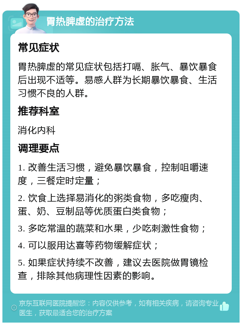 胃热脾虚的治疗方法 常见症状 胃热脾虚的常见症状包括打嗝、胀气、暴饮暴食后出现不适等。易感人群为长期暴饮暴食、生活习惯不良的人群。 推荐科室 消化内科 调理要点 1. 改善生活习惯，避免暴饮暴食，控制咀嚼速度，三餐定时定量； 2. 饮食上选择易消化的粥类食物，多吃瘦肉、蛋、奶、豆制品等优质蛋白类食物； 3. 多吃常温的蔬菜和水果，少吃刺激性食物； 4. 可以服用达喜等药物缓解症状； 5. 如果症状持续不改善，建议去医院做胃镜检查，排除其他病理性因素的影响。