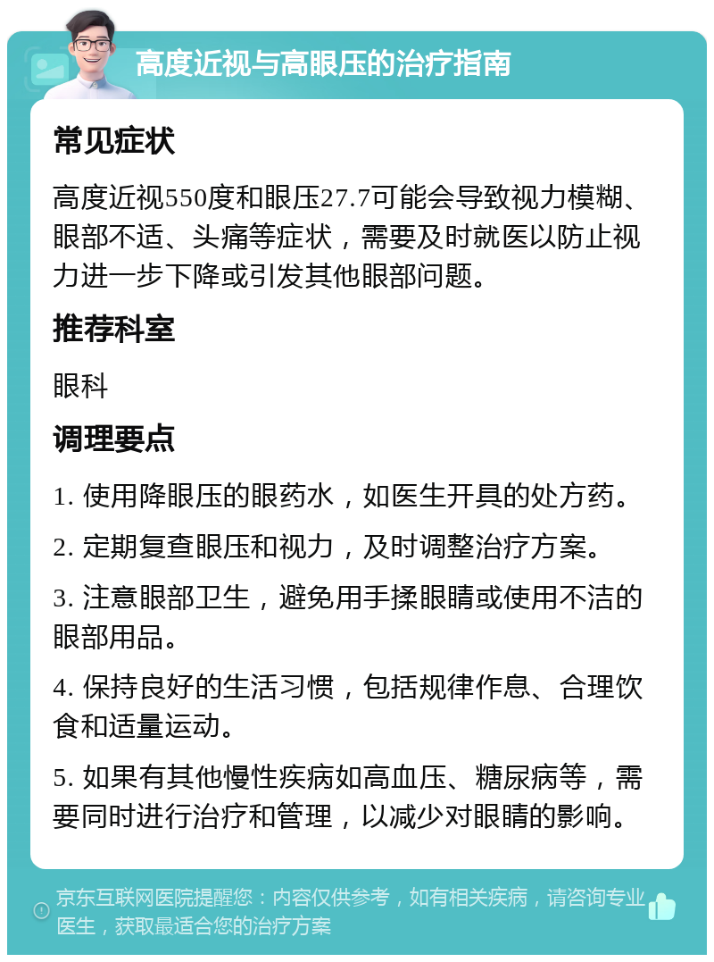 高度近视与高眼压的治疗指南 常见症状 高度近视550度和眼压27.7可能会导致视力模糊、眼部不适、头痛等症状，需要及时就医以防止视力进一步下降或引发其他眼部问题。 推荐科室 眼科 调理要点 1. 使用降眼压的眼药水，如医生开具的处方药。 2. 定期复查眼压和视力，及时调整治疗方案。 3. 注意眼部卫生，避免用手揉眼睛或使用不洁的眼部用品。 4. 保持良好的生活习惯，包括规律作息、合理饮食和适量运动。 5. 如果有其他慢性疾病如高血压、糖尿病等，需要同时进行治疗和管理，以减少对眼睛的影响。