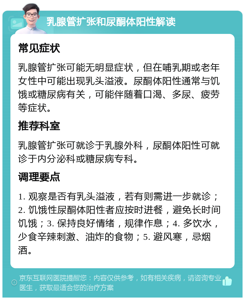 乳腺管扩张和尿酮体阳性解读 常见症状 乳腺管扩张可能无明显症状，但在哺乳期或老年女性中可能出现乳头溢液。尿酮体阳性通常与饥饿或糖尿病有关，可能伴随着口渴、多尿、疲劳等症状。 推荐科室 乳腺管扩张可就诊于乳腺外科，尿酮体阳性可就诊于内分泌科或糖尿病专科。 调理要点 1. 观察是否有乳头溢液，若有则需进一步就诊；2. 饥饿性尿酮体阳性者应按时进餐，避免长时间饥饿；3. 保持良好情绪，规律作息；4. 多饮水，少食辛辣刺激、油炸的食物；5. 避风寒，忌烟酒。