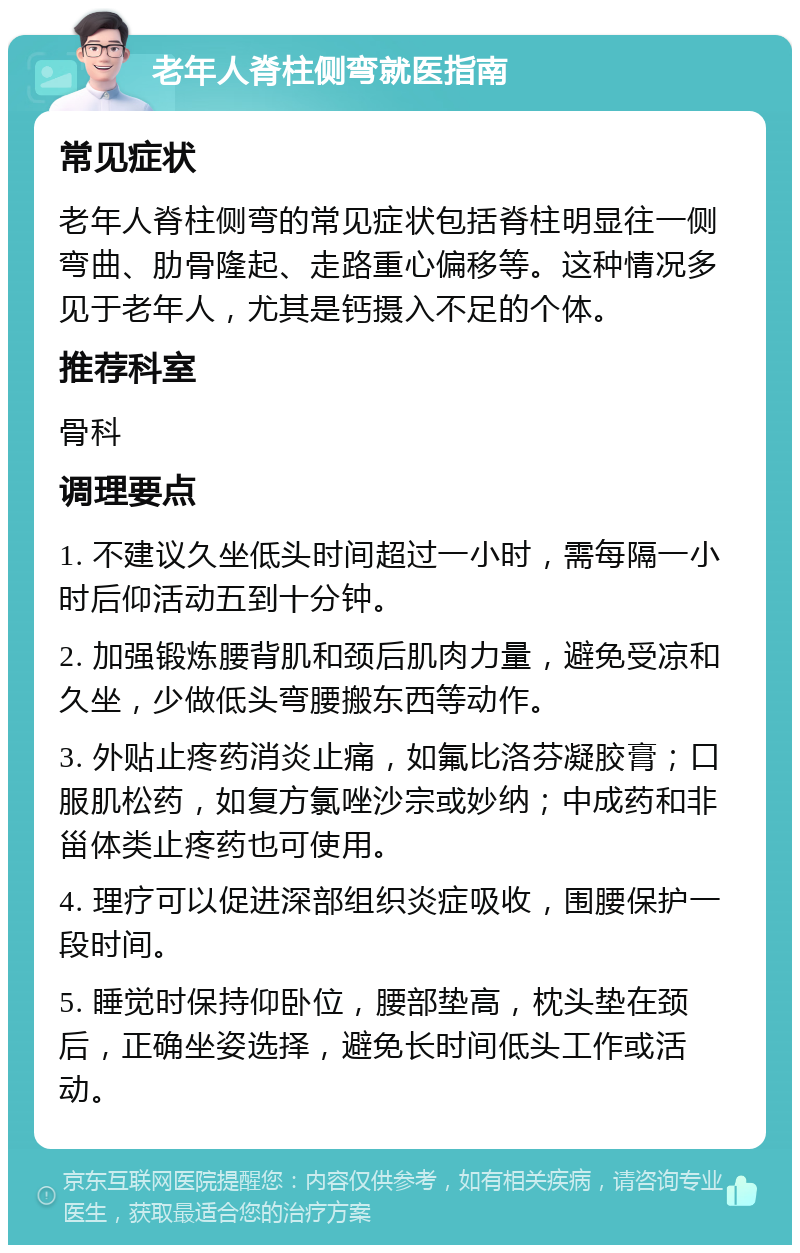 老年人脊柱侧弯就医指南 常见症状 老年人脊柱侧弯的常见症状包括脊柱明显往一侧弯曲、肋骨隆起、走路重心偏移等。这种情况多见于老年人，尤其是钙摄入不足的个体。 推荐科室 骨科 调理要点 1. 不建议久坐低头时间超过一小时，需每隔一小时后仰活动五到十分钟。 2. 加强锻炼腰背肌和颈后肌肉力量，避免受凉和久坐，少做低头弯腰搬东西等动作。 3. 外贴止疼药消炎止痛，如氟比洛芬凝胶膏；口服肌松药，如复方氯唑沙宗或妙纳；中成药和非甾体类止疼药也可使用。 4. 理疗可以促进深部组织炎症吸收，围腰保护一段时间。 5. 睡觉时保持仰卧位，腰部垫高，枕头垫在颈后，正确坐姿选择，避免长时间低头工作或活动。