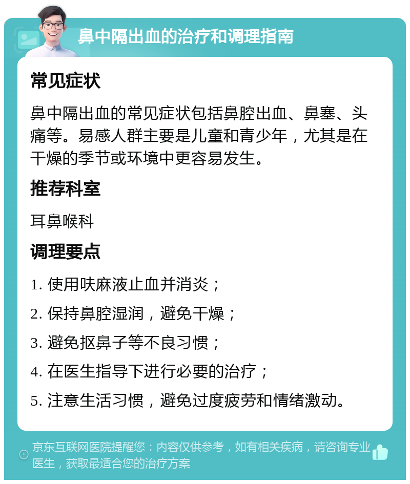 鼻中隔出血的治疗和调理指南 常见症状 鼻中隔出血的常见症状包括鼻腔出血、鼻塞、头痛等。易感人群主要是儿童和青少年，尤其是在干燥的季节或环境中更容易发生。 推荐科室 耳鼻喉科 调理要点 1. 使用呋麻液止血并消炎； 2. 保持鼻腔湿润，避免干燥； 3. 避免抠鼻子等不良习惯； 4. 在医生指导下进行必要的治疗； 5. 注意生活习惯，避免过度疲劳和情绪激动。