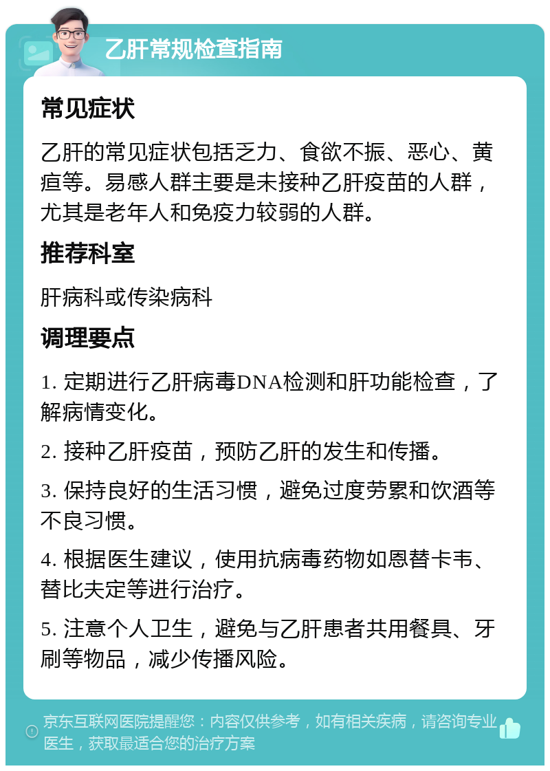 乙肝常规检查指南 常见症状 乙肝的常见症状包括乏力、食欲不振、恶心、黄疸等。易感人群主要是未接种乙肝疫苗的人群，尤其是老年人和免疫力较弱的人群。 推荐科室 肝病科或传染病科 调理要点 1. 定期进行乙肝病毒DNA检测和肝功能检查，了解病情变化。 2. 接种乙肝疫苗，预防乙肝的发生和传播。 3. 保持良好的生活习惯，避免过度劳累和饮酒等不良习惯。 4. 根据医生建议，使用抗病毒药物如恩替卡韦、替比夫定等进行治疗。 5. 注意个人卫生，避免与乙肝患者共用餐具、牙刷等物品，减少传播风险。