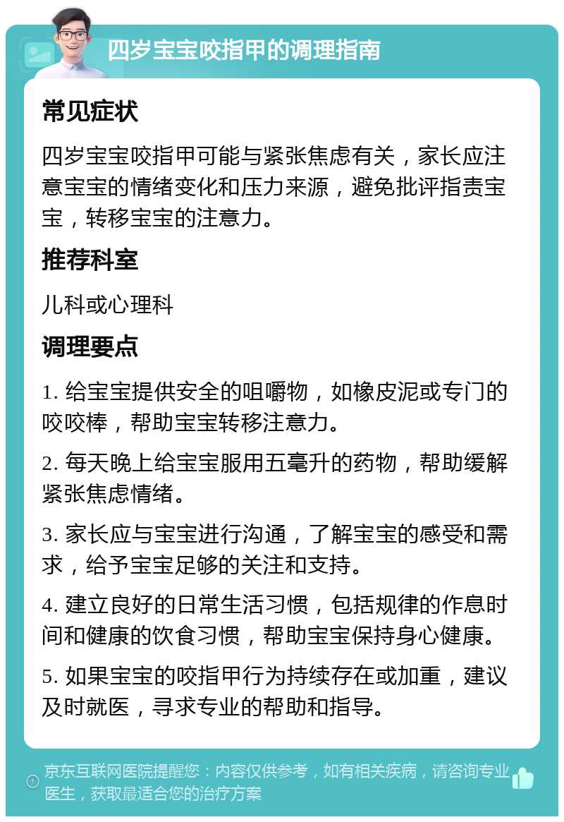 四岁宝宝咬指甲的调理指南 常见症状 四岁宝宝咬指甲可能与紧张焦虑有关，家长应注意宝宝的情绪变化和压力来源，避免批评指责宝宝，转移宝宝的注意力。 推荐科室 儿科或心理科 调理要点 1. 给宝宝提供安全的咀嚼物，如橡皮泥或专门的咬咬棒，帮助宝宝转移注意力。 2. 每天晚上给宝宝服用五毫升的药物，帮助缓解紧张焦虑情绪。 3. 家长应与宝宝进行沟通，了解宝宝的感受和需求，给予宝宝足够的关注和支持。 4. 建立良好的日常生活习惯，包括规律的作息时间和健康的饮食习惯，帮助宝宝保持身心健康。 5. 如果宝宝的咬指甲行为持续存在或加重，建议及时就医，寻求专业的帮助和指导。