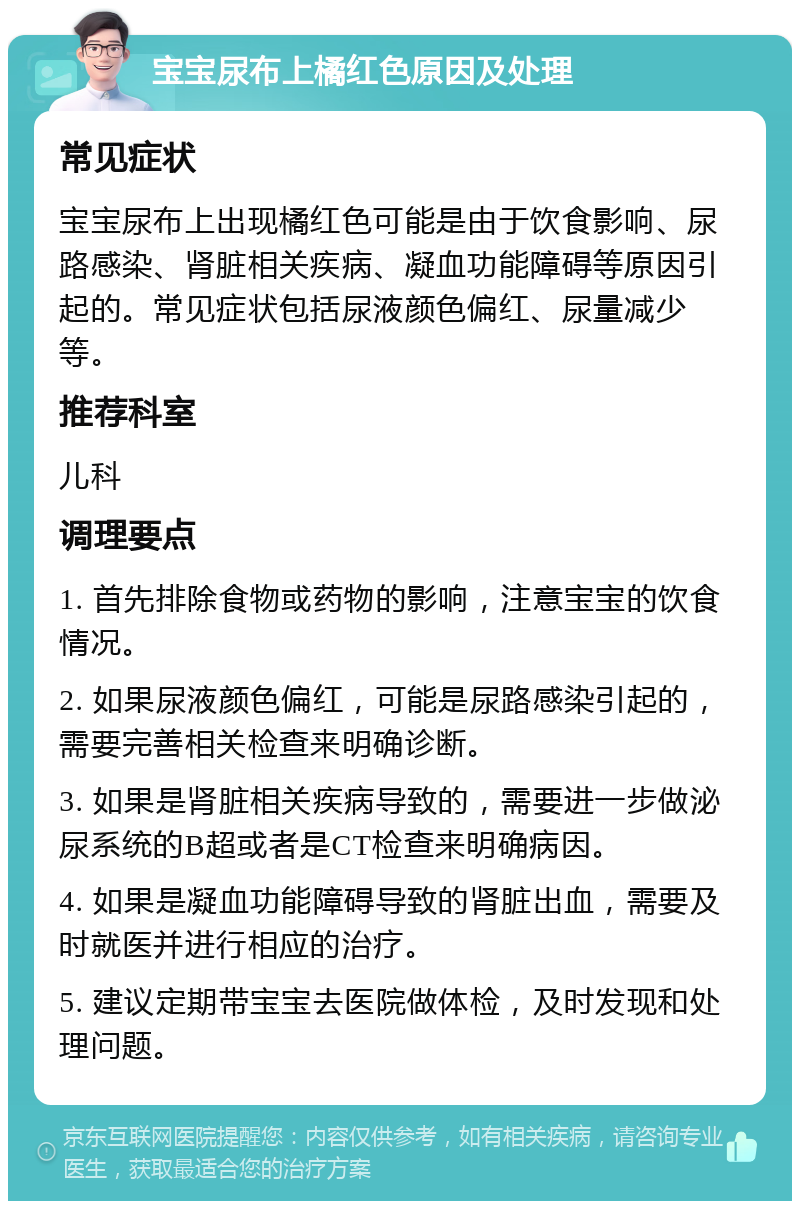 宝宝尿布上橘红色原因及处理 常见症状 宝宝尿布上出现橘红色可能是由于饮食影响、尿路感染、肾脏相关疾病、凝血功能障碍等原因引起的。常见症状包括尿液颜色偏红、尿量减少等。 推荐科室 儿科 调理要点 1. 首先排除食物或药物的影响，注意宝宝的饮食情况。 2. 如果尿液颜色偏红，可能是尿路感染引起的，需要完善相关检查来明确诊断。 3. 如果是肾脏相关疾病导致的，需要进一步做泌尿系统的B超或者是CT检查来明确病因。 4. 如果是凝血功能障碍导致的肾脏出血，需要及时就医并进行相应的治疗。 5. 建议定期带宝宝去医院做体检，及时发现和处理问题。