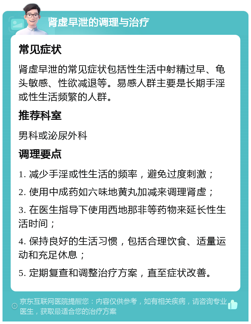 肾虚早泄的调理与治疗 常见症状 肾虚早泄的常见症状包括性生活中射精过早、龟头敏感、性欲减退等。易感人群主要是长期手淫或性生活频繁的人群。 推荐科室 男科或泌尿外科 调理要点 1. 减少手淫或性生活的频率，避免过度刺激； 2. 使用中成药如六味地黄丸加减来调理肾虚； 3. 在医生指导下使用西地那非等药物来延长性生活时间； 4. 保持良好的生活习惯，包括合理饮食、适量运动和充足休息； 5. 定期复查和调整治疗方案，直至症状改善。