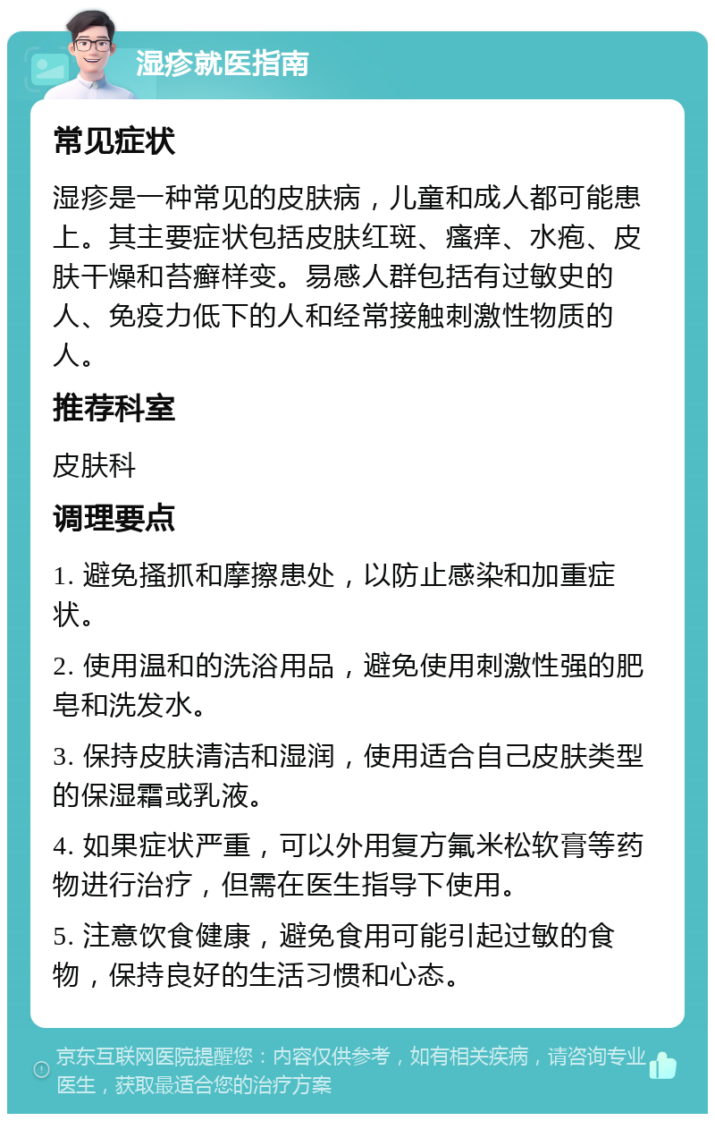 湿疹就医指南 常见症状 湿疹是一种常见的皮肤病，儿童和成人都可能患上。其主要症状包括皮肤红斑、瘙痒、水疱、皮肤干燥和苔癣样变。易感人群包括有过敏史的人、免疫力低下的人和经常接触刺激性物质的人。 推荐科室 皮肤科 调理要点 1. 避免搔抓和摩擦患处，以防止感染和加重症状。 2. 使用温和的洗浴用品，避免使用刺激性强的肥皂和洗发水。 3. 保持皮肤清洁和湿润，使用适合自己皮肤类型的保湿霜或乳液。 4. 如果症状严重，可以外用复方氟米松软膏等药物进行治疗，但需在医生指导下使用。 5. 注意饮食健康，避免食用可能引起过敏的食物，保持良好的生活习惯和心态。