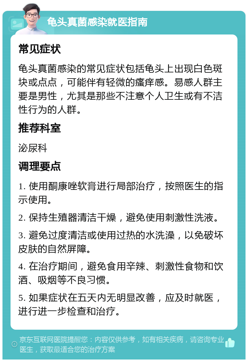 龟头真菌感染就医指南 常见症状 龟头真菌感染的常见症状包括龟头上出现白色斑块或点点，可能伴有轻微的瘙痒感。易感人群主要是男性，尤其是那些不注意个人卫生或有不洁性行为的人群。 推荐科室 泌尿科 调理要点 1. 使用酮康唑软膏进行局部治疗，按照医生的指示使用。 2. 保持生殖器清洁干燥，避免使用刺激性洗液。 3. 避免过度清洁或使用过热的水洗澡，以免破坏皮肤的自然屏障。 4. 在治疗期间，避免食用辛辣、刺激性食物和饮酒、吸烟等不良习惯。 5. 如果症状在五天内无明显改善，应及时就医，进行进一步检查和治疗。