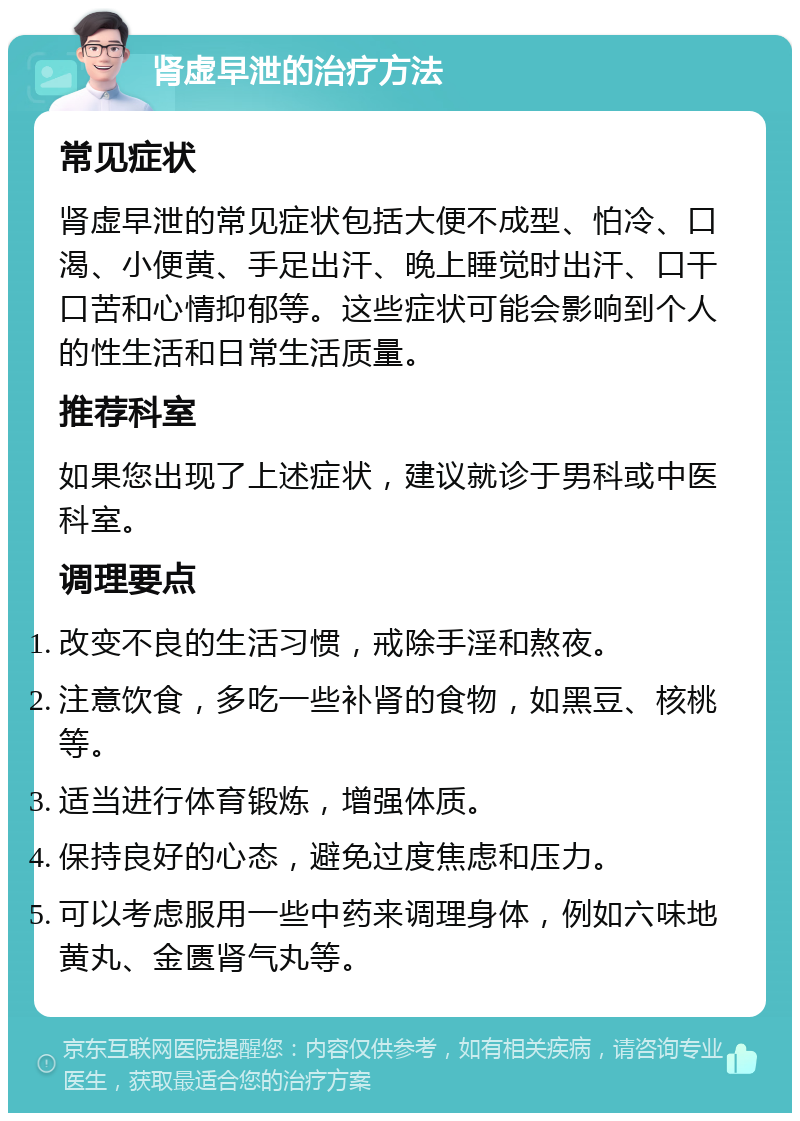 肾虚早泄的治疗方法 常见症状 肾虚早泄的常见症状包括大便不成型、怕冷、口渴、小便黄、手足出汗、晚上睡觉时出汗、口干口苦和心情抑郁等。这些症状可能会影响到个人的性生活和日常生活质量。 推荐科室 如果您出现了上述症状，建议就诊于男科或中医科室。 调理要点 改变不良的生活习惯，戒除手淫和熬夜。 注意饮食，多吃一些补肾的食物，如黑豆、核桃等。 适当进行体育锻炼，增强体质。 保持良好的心态，避免过度焦虑和压力。 可以考虑服用一些中药来调理身体，例如六味地黄丸、金匮肾气丸等。