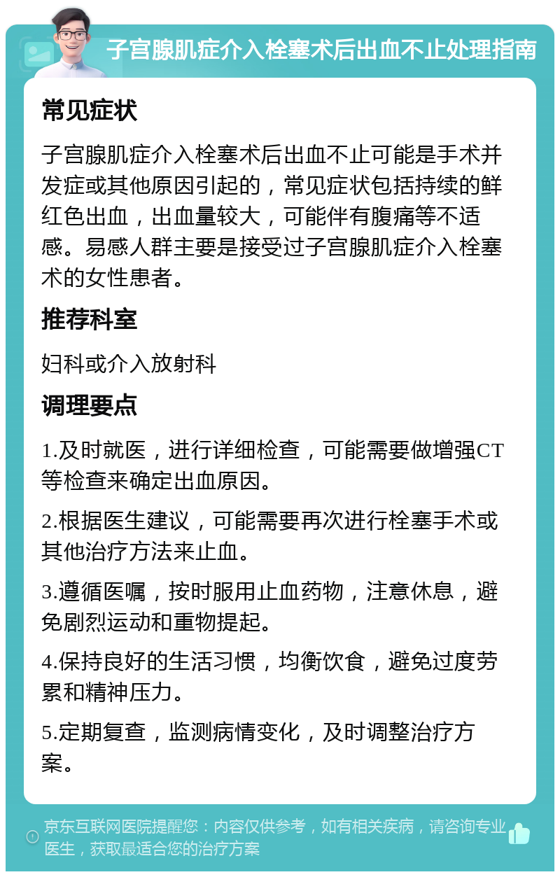 子宫腺肌症介入栓塞术后出血不止处理指南 常见症状 子宫腺肌症介入栓塞术后出血不止可能是手术并发症或其他原因引起的，常见症状包括持续的鲜红色出血，出血量较大，可能伴有腹痛等不适感。易感人群主要是接受过子宫腺肌症介入栓塞术的女性患者。 推荐科室 妇科或介入放射科 调理要点 1.及时就医，进行详细检查，可能需要做增强CT等检查来确定出血原因。 2.根据医生建议，可能需要再次进行栓塞手术或其他治疗方法来止血。 3.遵循医嘱，按时服用止血药物，注意休息，避免剧烈运动和重物提起。 4.保持良好的生活习惯，均衡饮食，避免过度劳累和精神压力。 5.定期复查，监测病情变化，及时调整治疗方案。