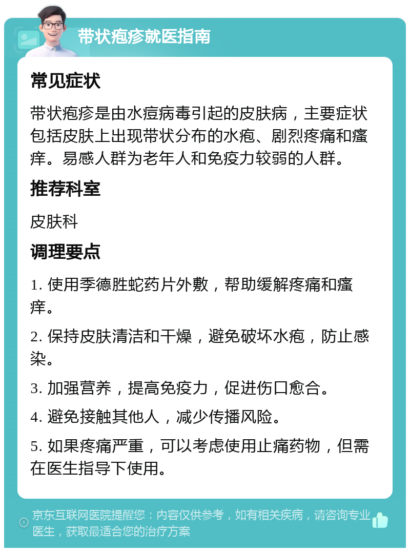 带状疱疹就医指南 常见症状 带状疱疹是由水痘病毒引起的皮肤病，主要症状包括皮肤上出现带状分布的水疱、剧烈疼痛和瘙痒。易感人群为老年人和免疫力较弱的人群。 推荐科室 皮肤科 调理要点 1. 使用季德胜蛇药片外敷，帮助缓解疼痛和瘙痒。 2. 保持皮肤清洁和干燥，避免破坏水疱，防止感染。 3. 加强营养，提高免疫力，促进伤口愈合。 4. 避免接触其他人，减少传播风险。 5. 如果疼痛严重，可以考虑使用止痛药物，但需在医生指导下使用。