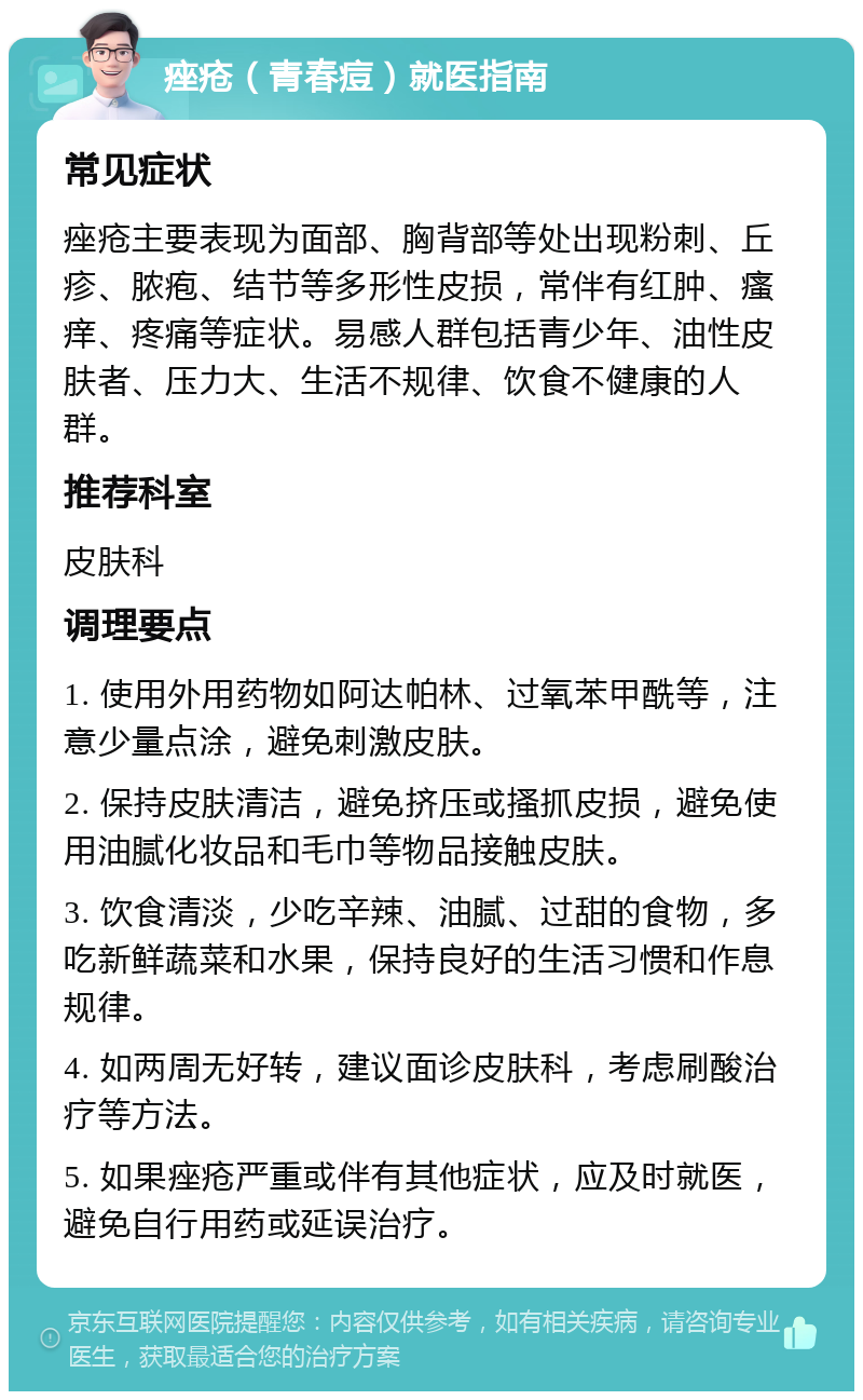 痤疮（青春痘）就医指南 常见症状 痤疮主要表现为面部、胸背部等处出现粉刺、丘疹、脓疱、结节等多形性皮损，常伴有红肿、瘙痒、疼痛等症状。易感人群包括青少年、油性皮肤者、压力大、生活不规律、饮食不健康的人群。 推荐科室 皮肤科 调理要点 1. 使用外用药物如阿达帕林、过氧苯甲酰等，注意少量点涂，避免刺激皮肤。 2. 保持皮肤清洁，避免挤压或搔抓皮损，避免使用油腻化妆品和毛巾等物品接触皮肤。 3. 饮食清淡，少吃辛辣、油腻、过甜的食物，多吃新鲜蔬菜和水果，保持良好的生活习惯和作息规律。 4. 如两周无好转，建议面诊皮肤科，考虑刷酸治疗等方法。 5. 如果痤疮严重或伴有其他症状，应及时就医，避免自行用药或延误治疗。