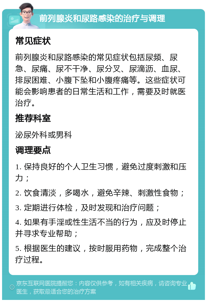 前列腺炎和尿路感染的治疗与调理 常见症状 前列腺炎和尿路感染的常见症状包括尿频、尿急、尿痛、尿不干净、尿分叉、尿滴沥、血尿、排尿困难、小腹下坠和小腹疼痛等。这些症状可能会影响患者的日常生活和工作，需要及时就医治疗。 推荐科室 泌尿外科或男科 调理要点 1. 保持良好的个人卫生习惯，避免过度刺激和压力； 2. 饮食清淡，多喝水，避免辛辣、刺激性食物； 3. 定期进行体检，及时发现和治疗问题； 4. 如果有手淫或性生活不当的行为，应及时停止并寻求专业帮助； 5. 根据医生的建议，按时服用药物，完成整个治疗过程。