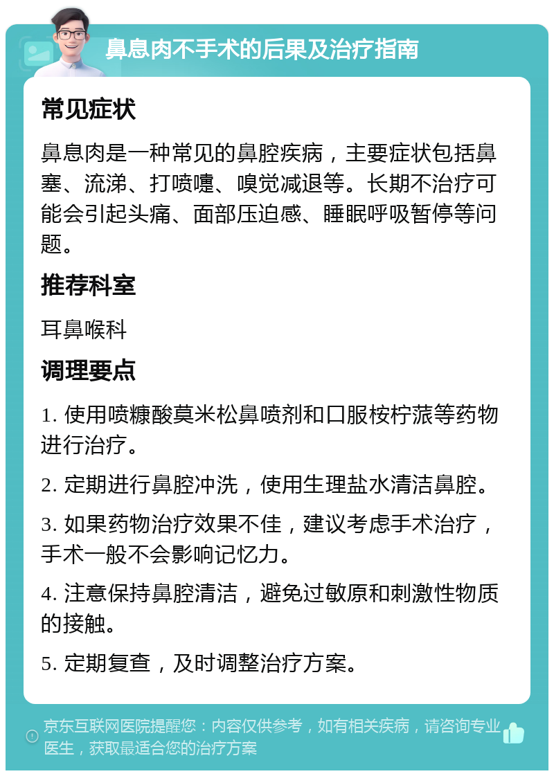 鼻息肉不手术的后果及治疗指南 常见症状 鼻息肉是一种常见的鼻腔疾病，主要症状包括鼻塞、流涕、打喷嚏、嗅觉减退等。长期不治疗可能会引起头痛、面部压迫感、睡眠呼吸暂停等问题。 推荐科室 耳鼻喉科 调理要点 1. 使用喷糠酸莫米松鼻喷剂和口服桉柠蒎等药物进行治疗。 2. 定期进行鼻腔冲洗，使用生理盐水清洁鼻腔。 3. 如果药物治疗效果不佳，建议考虑手术治疗，手术一般不会影响记忆力。 4. 注意保持鼻腔清洁，避免过敏原和刺激性物质的接触。 5. 定期复查，及时调整治疗方案。