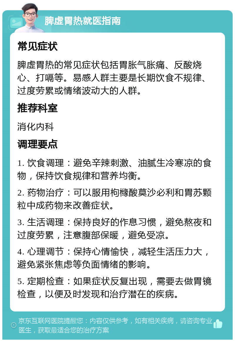 脾虚胃热就医指南 常见症状 脾虚胃热的常见症状包括胃胀气胀痛、反酸烧心、打嗝等。易感人群主要是长期饮食不规律、过度劳累或情绪波动大的人群。 推荐科室 消化内科 调理要点 1. 饮食调理：避免辛辣刺激、油腻生冷寒凉的食物，保持饮食规律和营养均衡。 2. 药物治疗：可以服用枸橼酸莫沙必利和胃苏颗粒中成药物来改善症状。 3. 生活调理：保持良好的作息习惯，避免熬夜和过度劳累，注意腹部保暖，避免受凉。 4. 心理调节：保持心情愉快，减轻生活压力大，避免紧张焦虑等负面情绪的影响。 5. 定期检查：如果症状反复出现，需要去做胃镜检查，以便及时发现和治疗潜在的疾病。