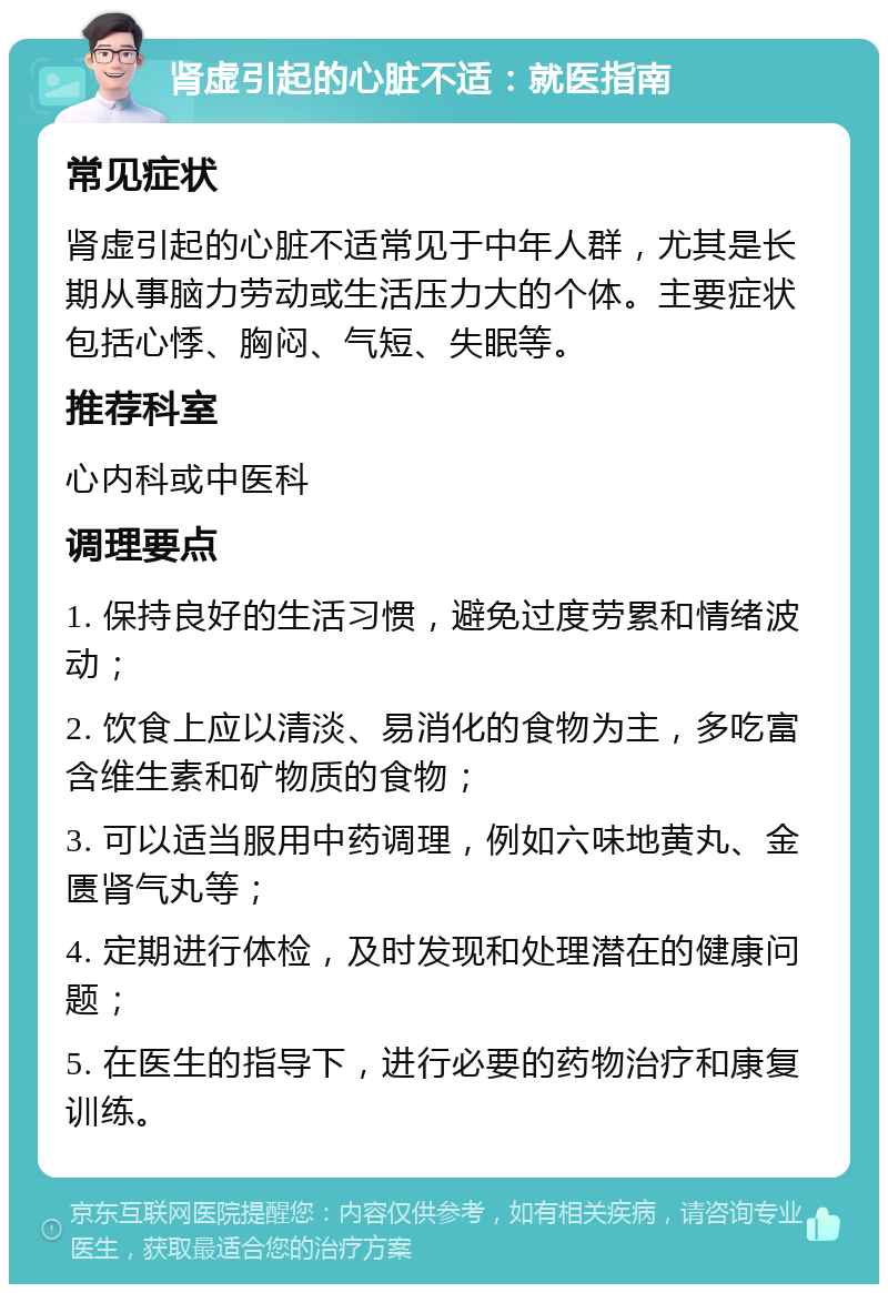 肾虚引起的心脏不适：就医指南 常见症状 肾虚引起的心脏不适常见于中年人群，尤其是长期从事脑力劳动或生活压力大的个体。主要症状包括心悸、胸闷、气短、失眠等。 推荐科室 心内科或中医科 调理要点 1. 保持良好的生活习惯，避免过度劳累和情绪波动； 2. 饮食上应以清淡、易消化的食物为主，多吃富含维生素和矿物质的食物； 3. 可以适当服用中药调理，例如六味地黄丸、金匮肾气丸等； 4. 定期进行体检，及时发现和处理潜在的健康问题； 5. 在医生的指导下，进行必要的药物治疗和康复训练。