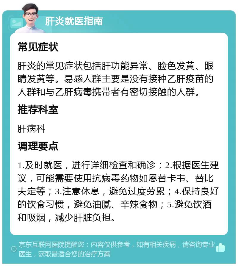 肝炎就医指南 常见症状 肝炎的常见症状包括肝功能异常、脸色发黄、眼睛发黄等。易感人群主要是没有接种乙肝疫苗的人群和与乙肝病毒携带者有密切接触的人群。 推荐科室 肝病科 调理要点 1.及时就医，进行详细检查和确诊；2.根据医生建议，可能需要使用抗病毒药物如恩替卡韦、替比夫定等；3.注意休息，避免过度劳累；4.保持良好的饮食习惯，避免油腻、辛辣食物；5.避免饮酒和吸烟，减少肝脏负担。