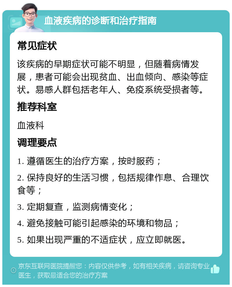 血液疾病的诊断和治疗指南 常见症状 该疾病的早期症状可能不明显，但随着病情发展，患者可能会出现贫血、出血倾向、感染等症状。易感人群包括老年人、免疫系统受损者等。 推荐科室 血液科 调理要点 1. 遵循医生的治疗方案，按时服药； 2. 保持良好的生活习惯，包括规律作息、合理饮食等； 3. 定期复查，监测病情变化； 4. 避免接触可能引起感染的环境和物品； 5. 如果出现严重的不适症状，应立即就医。