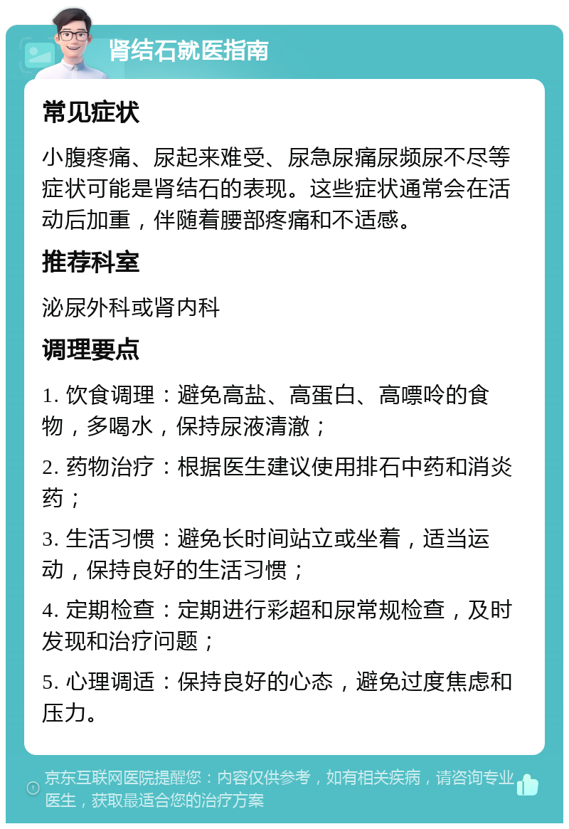 肾结石就医指南 常见症状 小腹疼痛、尿起来难受、尿急尿痛尿频尿不尽等症状可能是肾结石的表现。这些症状通常会在活动后加重，伴随着腰部疼痛和不适感。 推荐科室 泌尿外科或肾内科 调理要点 1. 饮食调理：避免高盐、高蛋白、高嘌呤的食物，多喝水，保持尿液清澈； 2. 药物治疗：根据医生建议使用排石中药和消炎药； 3. 生活习惯：避免长时间站立或坐着，适当运动，保持良好的生活习惯； 4. 定期检查：定期进行彩超和尿常规检查，及时发现和治疗问题； 5. 心理调适：保持良好的心态，避免过度焦虑和压力。