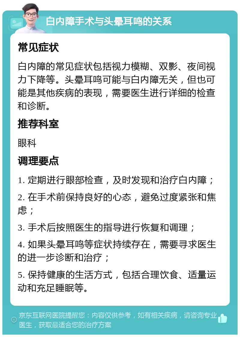 白内障手术与头晕耳鸣的关系 常见症状 白内障的常见症状包括视力模糊、双影、夜间视力下降等。头晕耳鸣可能与白内障无关，但也可能是其他疾病的表现，需要医生进行详细的检查和诊断。 推荐科室 眼科 调理要点 1. 定期进行眼部检查，及时发现和治疗白内障； 2. 在手术前保持良好的心态，避免过度紧张和焦虑； 3. 手术后按照医生的指导进行恢复和调理； 4. 如果头晕耳鸣等症状持续存在，需要寻求医生的进一步诊断和治疗； 5. 保持健康的生活方式，包括合理饮食、适量运动和充足睡眠等。