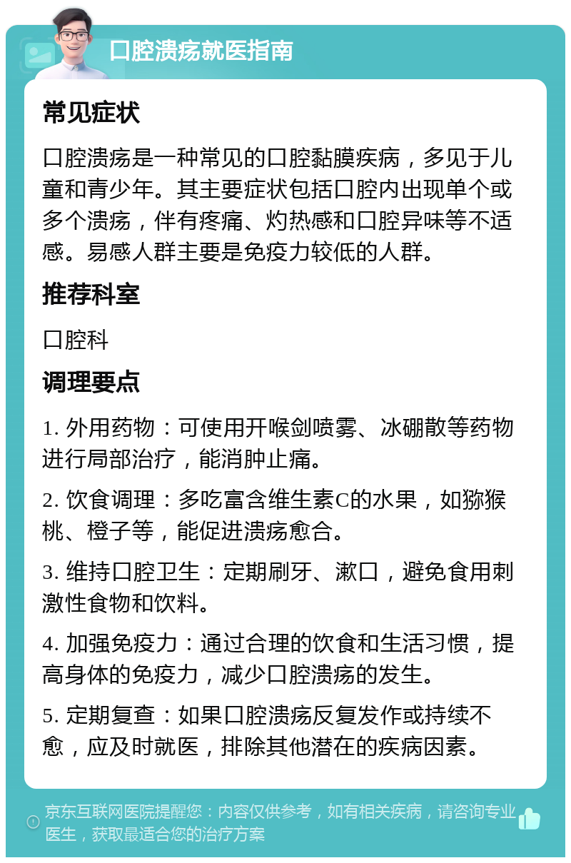 口腔溃疡就医指南 常见症状 口腔溃疡是一种常见的口腔黏膜疾病，多见于儿童和青少年。其主要症状包括口腔内出现单个或多个溃疡，伴有疼痛、灼热感和口腔异味等不适感。易感人群主要是免疫力较低的人群。 推荐科室 口腔科 调理要点 1. 外用药物：可使用开喉剑喷雾、冰硼散等药物进行局部治疗，能消肿止痛。 2. 饮食调理：多吃富含维生素C的水果，如猕猴桃、橙子等，能促进溃疡愈合。 3. 维持口腔卫生：定期刷牙、漱口，避免食用刺激性食物和饮料。 4. 加强免疫力：通过合理的饮食和生活习惯，提高身体的免疫力，减少口腔溃疡的发生。 5. 定期复查：如果口腔溃疡反复发作或持续不愈，应及时就医，排除其他潜在的疾病因素。