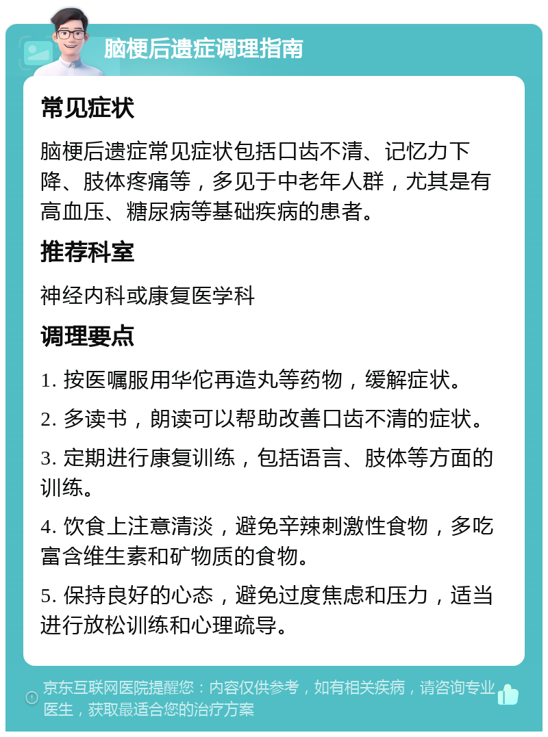 脑梗后遗症调理指南 常见症状 脑梗后遗症常见症状包括口齿不清、记忆力下降、肢体疼痛等，多见于中老年人群，尤其是有高血压、糖尿病等基础疾病的患者。 推荐科室 神经内科或康复医学科 调理要点 1. 按医嘱服用华佗再造丸等药物，缓解症状。 2. 多读书，朗读可以帮助改善口齿不清的症状。 3. 定期进行康复训练，包括语言、肢体等方面的训练。 4. 饮食上注意清淡，避免辛辣刺激性食物，多吃富含维生素和矿物质的食物。 5. 保持良好的心态，避免过度焦虑和压力，适当进行放松训练和心理疏导。