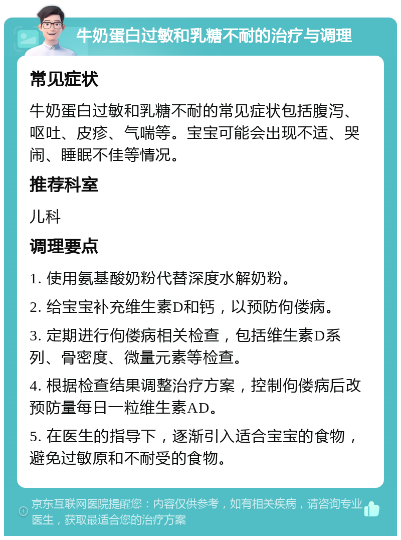 牛奶蛋白过敏和乳糖不耐的治疗与调理 常见症状 牛奶蛋白过敏和乳糖不耐的常见症状包括腹泻、呕吐、皮疹、气喘等。宝宝可能会出现不适、哭闹、睡眠不佳等情况。 推荐科室 儿科 调理要点 1. 使用氨基酸奶粉代替深度水解奶粉。 2. 给宝宝补充维生素D和钙，以预防佝偻病。 3. 定期进行佝偻病相关检查，包括维生素D系列、骨密度、微量元素等检查。 4. 根据检查结果调整治疗方案，控制佝偻病后改预防量每日一粒维生素AD。 5. 在医生的指导下，逐渐引入适合宝宝的食物，避免过敏原和不耐受的食物。