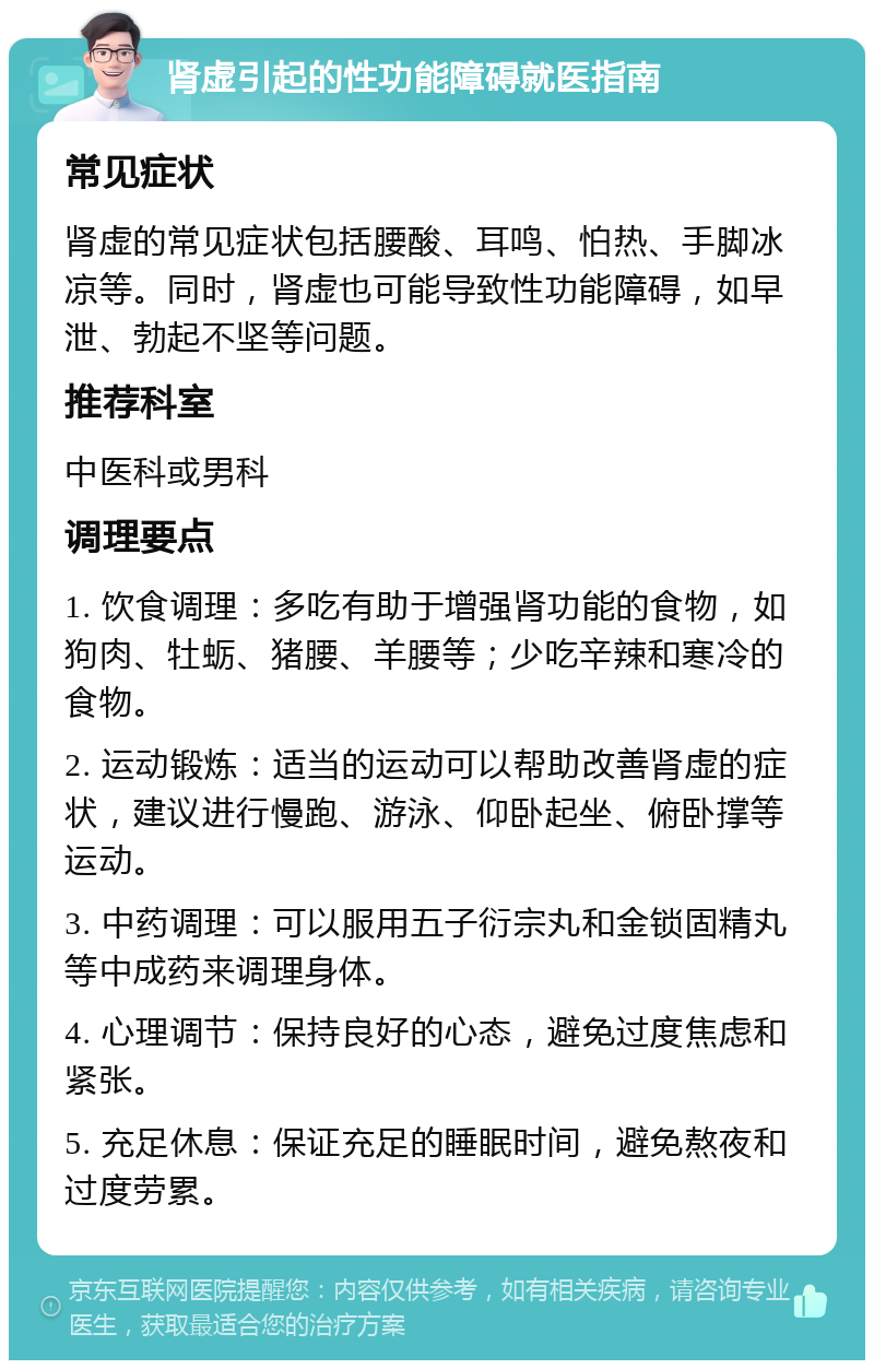 肾虚引起的性功能障碍就医指南 常见症状 肾虚的常见症状包括腰酸、耳鸣、怕热、手脚冰凉等。同时，肾虚也可能导致性功能障碍，如早泄、勃起不坚等问题。 推荐科室 中医科或男科 调理要点 1. 饮食调理：多吃有助于增强肾功能的食物，如狗肉、牡蛎、猪腰、羊腰等；少吃辛辣和寒冷的食物。 2. 运动锻炼：适当的运动可以帮助改善肾虚的症状，建议进行慢跑、游泳、仰卧起坐、俯卧撑等运动。 3. 中药调理：可以服用五子衍宗丸和金锁固精丸等中成药来调理身体。 4. 心理调节：保持良好的心态，避免过度焦虑和紧张。 5. 充足休息：保证充足的睡眠时间，避免熬夜和过度劳累。