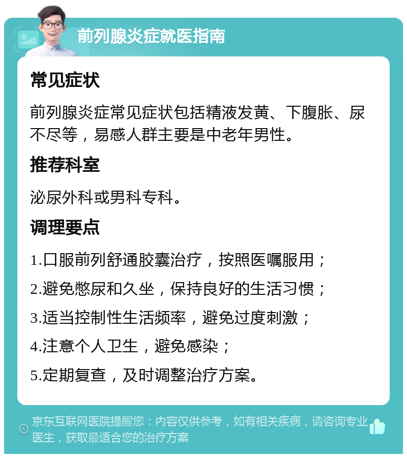 前列腺炎症就医指南 常见症状 前列腺炎症常见症状包括精液发黄、下腹胀、尿不尽等，易感人群主要是中老年男性。 推荐科室 泌尿外科或男科专科。 调理要点 1.口服前列舒通胶囊治疗，按照医嘱服用； 2.避免憋尿和久坐，保持良好的生活习惯； 3.适当控制性生活频率，避免过度刺激； 4.注意个人卫生，避免感染； 5.定期复查，及时调整治疗方案。