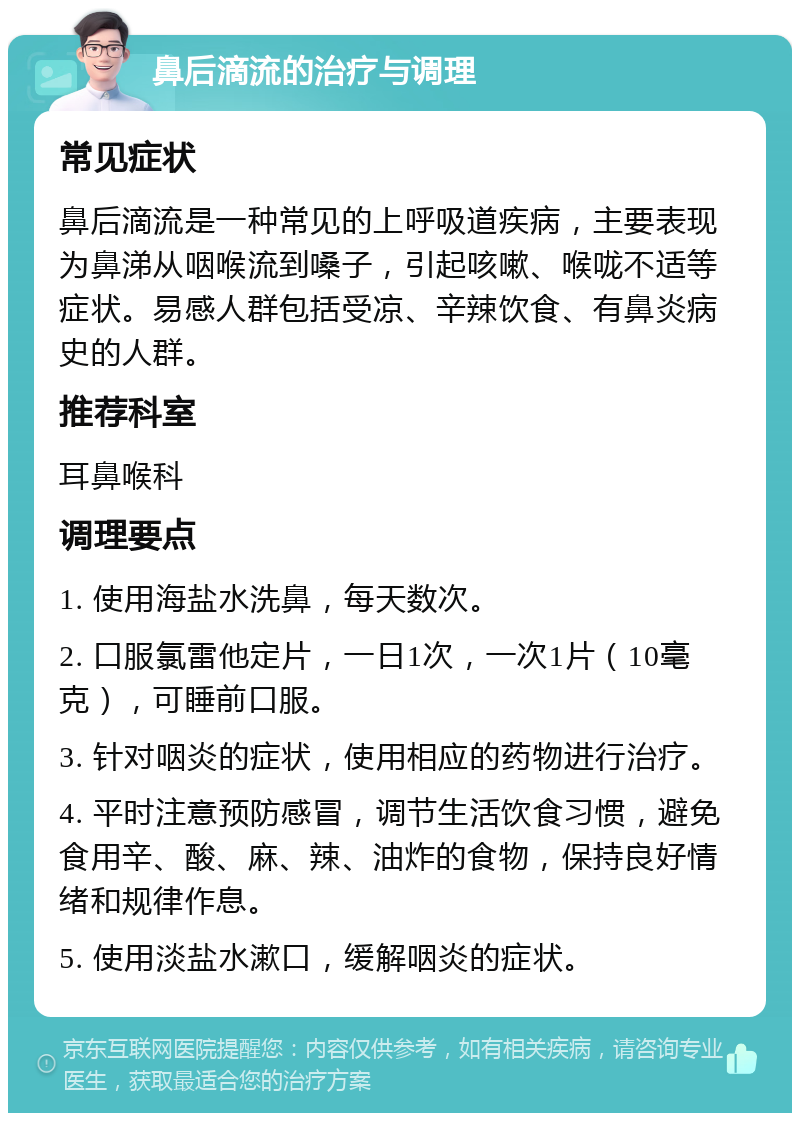 鼻后滴流的治疗与调理 常见症状 鼻后滴流是一种常见的上呼吸道疾病，主要表现为鼻涕从咽喉流到嗓子，引起咳嗽、喉咙不适等症状。易感人群包括受凉、辛辣饮食、有鼻炎病史的人群。 推荐科室 耳鼻喉科 调理要点 1. 使用海盐水洗鼻，每天数次。 2. 口服氯雷他定片，一日1次，一次1片（10毫克），可睡前口服。 3. 针对咽炎的症状，使用相应的药物进行治疗。 4. 平时注意预防感冒，调节生活饮食习惯，避免食用辛、酸、麻、辣、油炸的食物，保持良好情绪和规律作息。 5. 使用淡盐水漱口，缓解咽炎的症状。