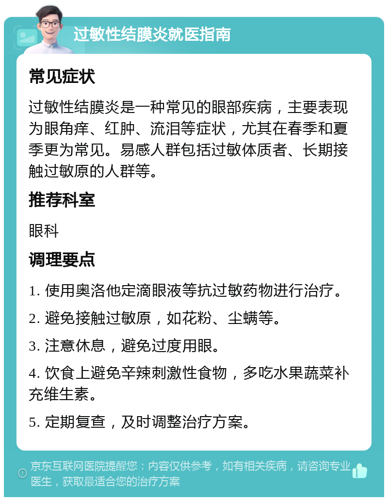 过敏性结膜炎就医指南 常见症状 过敏性结膜炎是一种常见的眼部疾病，主要表现为眼角痒、红肿、流泪等症状，尤其在春季和夏季更为常见。易感人群包括过敏体质者、长期接触过敏原的人群等。 推荐科室 眼科 调理要点 1. 使用奥洛他定滴眼液等抗过敏药物进行治疗。 2. 避免接触过敏原，如花粉、尘螨等。 3. 注意休息，避免过度用眼。 4. 饮食上避免辛辣刺激性食物，多吃水果蔬菜补充维生素。 5. 定期复查，及时调整治疗方案。