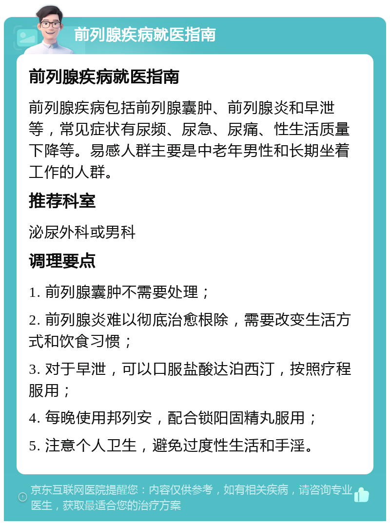 前列腺疾病就医指南 前列腺疾病就医指南 前列腺疾病包括前列腺囊肿、前列腺炎和早泄等，常见症状有尿频、尿急、尿痛、性生活质量下降等。易感人群主要是中老年男性和长期坐着工作的人群。 推荐科室 泌尿外科或男科 调理要点 1. 前列腺囊肿不需要处理； 2. 前列腺炎难以彻底治愈根除，需要改变生活方式和饮食习惯； 3. 对于早泄，可以口服盐酸达泊西汀，按照疗程服用； 4. 每晚使用邦列安，配合锁阳固精丸服用； 5. 注意个人卫生，避免过度性生活和手淫。