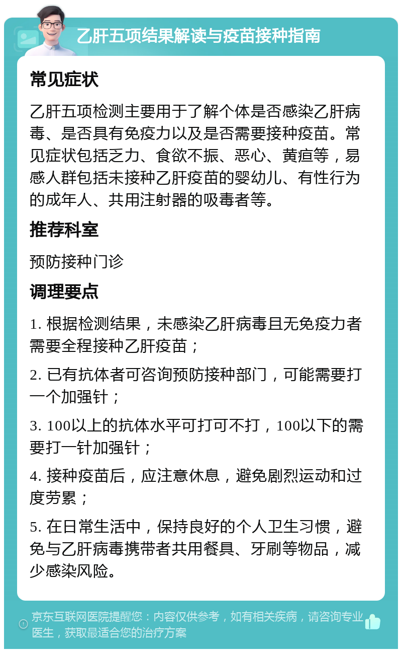 乙肝五项结果解读与疫苗接种指南 常见症状 乙肝五项检测主要用于了解个体是否感染乙肝病毒、是否具有免疫力以及是否需要接种疫苗。常见症状包括乏力、食欲不振、恶心、黄疸等，易感人群包括未接种乙肝疫苗的婴幼儿、有性行为的成年人、共用注射器的吸毒者等。 推荐科室 预防接种门诊 调理要点 1. 根据检测结果，未感染乙肝病毒且无免疫力者需要全程接种乙肝疫苗； 2. 已有抗体者可咨询预防接种部门，可能需要打一个加强针； 3. 100以上的抗体水平可打可不打，100以下的需要打一针加强针； 4. 接种疫苗后，应注意休息，避免剧烈运动和过度劳累； 5. 在日常生活中，保持良好的个人卫生习惯，避免与乙肝病毒携带者共用餐具、牙刷等物品，减少感染风险。